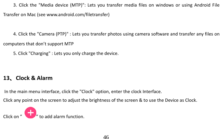                                  46 3. Click the &quot;Media device (MTP)&quot;: Lets you transfer media files on windows or using Android File Transfer on Mac (see www.android.com/filetransfer)  4. Click the &quot;Camera (PTP)&quot; : Lets you transfer photos using camera software and transfer any files on computers that don’t support MTP 5. Click &quot;Charging&quot; : Lets you only charge the device.  13、Clock &amp; Alarm  In the main menu interface, click the &quot;Clock&quot; option, enter the clock Interface. Click any point on the screen to adjust the brightness of the screen &amp; to use the Device as Clock. Click on ”  ” to add alarm function. 
