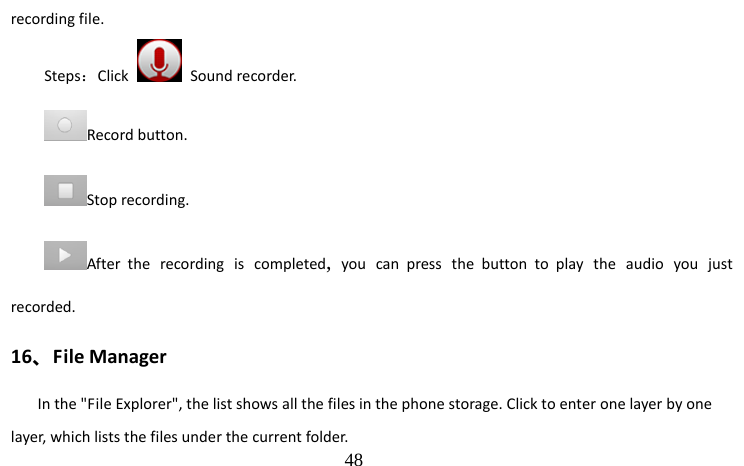                                  48 recording file. Steps：Click   Sound recorder. Record button. Stop recording. After the recording is completed,  you can press the button to play the audio you just recorded. 16、File Manager In the &quot;File Explorer&quot;, the list shows all the files in the phone storage. Click to enter one layer by one layer, which lists the files under the current folder. 