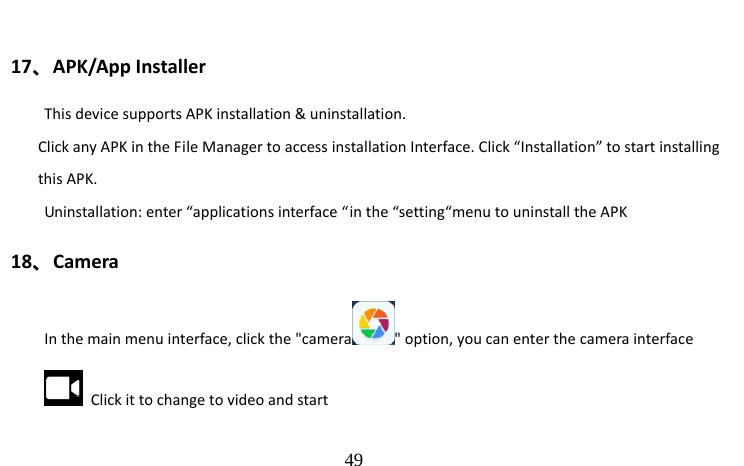                                  49  17、APK/App Installer This device supports APK installation &amp; uninstallation. Click any APK in the File Manager to access installation Interface. Click “Installation” to start installing this APK. Uninstallation: enter “applications interface “in the “setting“menu to uninstall the APK 18、Camera In the main menu interface, click the &quot;camera &quot; option, you can enter the camera interface   Click it to change to video and start   