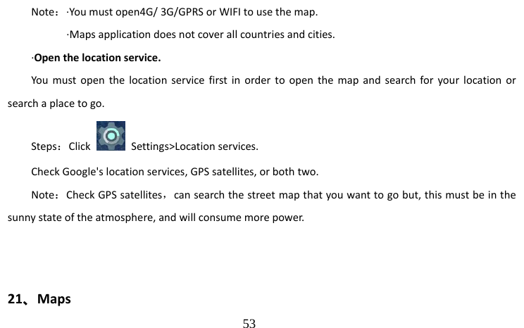                                  53 Note：·You must open4G/ 3G/GPRS or WIFI to use the map.                     ·Maps application does not cover all countries and cities. ·Open the location service. You must open the location service first in order to open the map and search for your location or search a place to go. Steps：Click   Settings&gt;Location services. Check Google&apos;s location services, GPS satellites, or both two. Note：Check GPS satellites，can search the street map that you want to go but, this must be in the sunny state of the atmosphere, and will consume more power.           21、Maps 