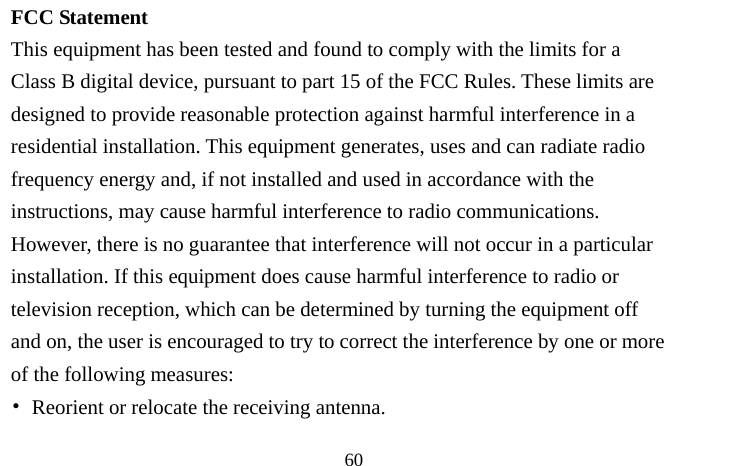                                  60 FCC Statement This equipment has been tested and found to comply with the limits for a Class B digital device, pursuant to part 15 of the FCC Rules. These limits are designed to provide reasonable protection against harmful interference in a residential installation. This equipment generates, uses and can radiate radio frequency energy and, if not installed and used in accordance with the instructions, may cause harmful interference to radio communications. However, there is no guarantee that interference will not occur in a particular installation. If this equipment does cause harmful interference to radio or television reception, which can be determined by turning the equipment off and on, the user is encouraged to try to correct the interference by one or more of the following measures: •  Reorient or relocate the receiving antenna. 