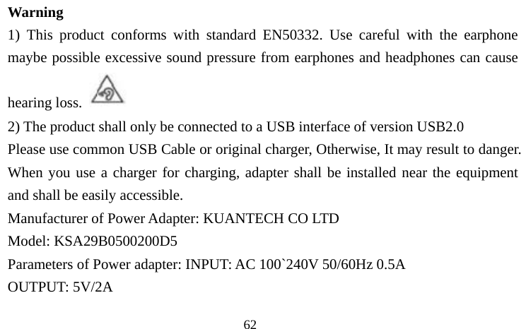                                  62 Warning 1) This product conforms with standard EN50332. Use careful with the earphone maybe possible excessive sound pressure from earphones and headphones can cause hearing loss.  2) The product shall only be connected to a USB interface of version USB2.0 Please use common USB Cable or original charger, Otherwise, It may result to danger. When you use a charger for charging, adapter shall be installed near the equipment and shall be easily accessible.   Manufacturer of Power Adapter: KUANTECH CO LTD Model: KSA29B0500200D5 Parameters of Power adapter: INPUT: AC 100`240V 50/60Hz 0.5A OUTPUT: 5V/2A 