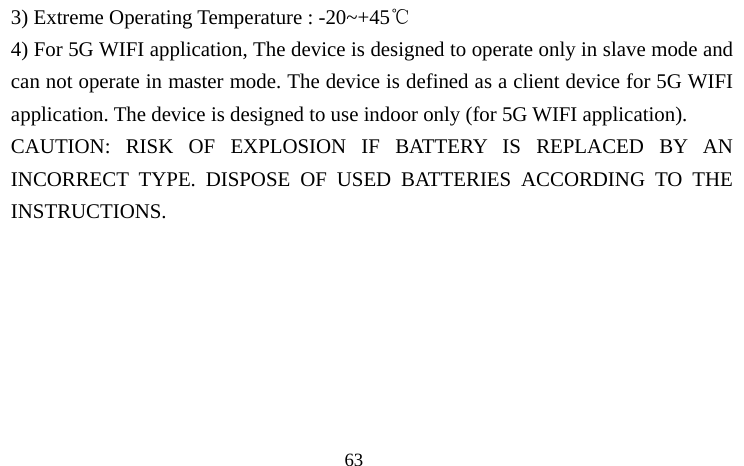                                  63 3) Extreme Operating Temperature : -20~+45℃  4) For 5G WIFI application, The device is designed to operate only in slave mode and can not operate in master mode. The device is defined as a client device for 5G WIFI application. The device is designed to use indoor only (for 5G WIFI application). CAUTION: RISK OF EXPLOSION IF BATTERY IS REPLACED BY AN INCORRECT TYPE. DISPOSE OF USED BATTERIES ACCORDING TO THE INSTRUCTIONS.       