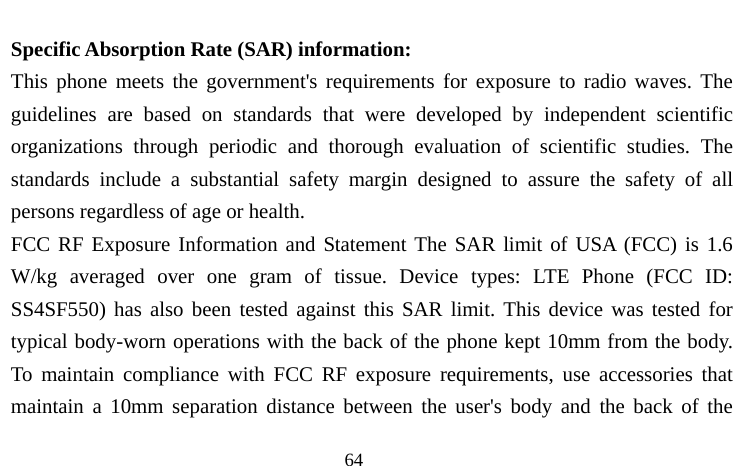                                  64  Specific Absorption Rate (SAR) information: This phone meets the government&apos;s requirements for exposure to radio waves. The guidelines are based on standards that were developed by independent scientific organizations through periodic and thorough evaluation of scientific studies. The standards include a substantial safety margin designed to assure the safety of all persons regardless of age or health. FCC RF Exposure Information and Statement The SAR limit of USA (FCC) is 1.6 W/kg averaged over one gram of tissue. Device types: LTE Phone (FCC ID: SS4SF550) has also been tested against this SAR limit. This device was tested for typical body-worn operations with the back of the phone kept 10mm from the body. To maintain compliance with FCC RF exposure requirements, use accessories that maintain a 10mm separation distance between the user&apos;s body and the back of the 