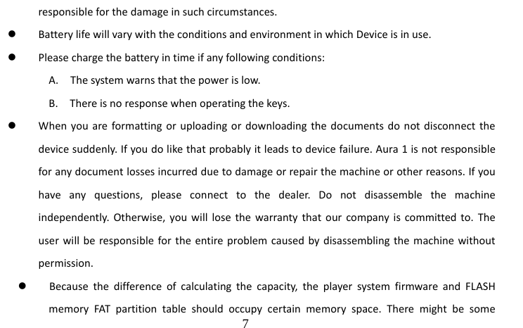                                  7 responsible for the damage in such circumstances. z Battery life will vary with the conditions and environment in which Device is in use. z Please charge the battery in time if any following conditions: A.    The system warns that the power is low. B.    There is no response when operating the keys. z When you are formatting or uploading or downloading the documents do not disconnect the device suddenly. If you do like that probably it leads to device failure. Aura 1 is not responsible for any document losses incurred due to damage or repair the machine or other reasons. If you have any questions, please connect to the dealer. Do not disassemble the machine independently. Otherwise, you will lose the warranty that our company is committed to. The user will be responsible for the entire problem caused by disassembling the machine without permission. z Because the difference of calculating the capacity, the player system firmware and FLASH memory FAT partition table should occupy certain memory space. There might be some 