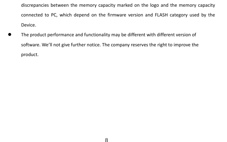                                  8 discrepancies between the memory capacity marked on the logo and the memory capacity connected to PC, which depend on the firmware version and FLASH category used by the Device. z The product performance and functionality may be different with different version of software. We’ll not give further notice. The company reserves the right to improve the product.          