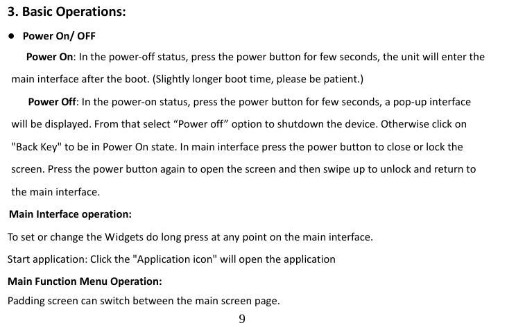                                  9 3. Basic Operations: ● Power On/ OFF         Power On: In the power-off status, press the power button for few seconds, the unit will enter the main interface after the boot. (Slightly longer boot time, please be patient.)         Power Off: In the power-on status, press the power button for few seconds, a pop-up interface will be displayed. From that select “Power off” option to shutdown the device. Otherwise click on &quot;Back Key&quot; to be in Power On state. In main interface press the power button to close or lock the screen. Press the power button again to open the screen and then swipe up to unlock and return to the main interface.      Main Interface operation: To set or change the Widgets do long press at any point on the main interface. Start application: Click the &quot;Application icon&quot; will open the application     Main Function Menu Operation: Padding screen can switch between the main screen page.   