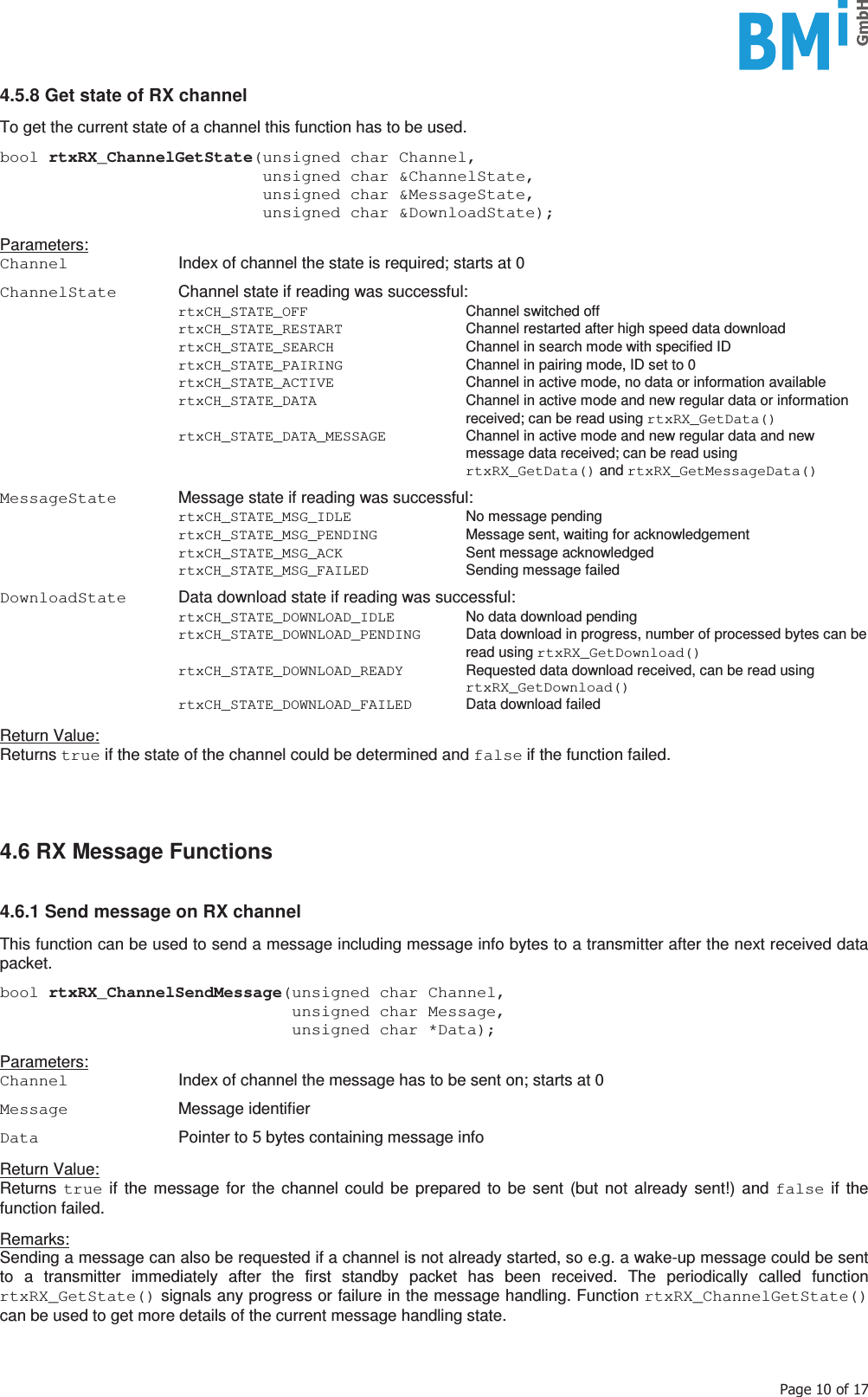    3DJHRI4.5.8 Get state of RX channel  To get the current state of a channel this function has to be used.  bool rtxRX_ChannelGetState(unsigned char Channel,                            unsigned char &amp;ChannelState,                            unsigned char &amp;MessageState,                            unsigned char &amp;DownloadState);  Parameters: Channel  Index of channel the state is required; starts at 0  ChannelState  Channel state if reading was successful:  rtxCH_STATE_OFF Channel switched off  rtxCH_STATE_RESTART  Channel restarted after high speed data download  rtxCH_STATE_SEARCH  Channel in search mode with specified ID  rtxCH_STATE_PAIRING  Channel in pairing mode, ID set to 0  rtxCH_STATE_ACTIVE  Channel in active mode, no data or information available  rtxCH_STATE_DATA  Channel in active mode and new regular data or information received; can be read using rtxRX_GetData()  rtxCH_STATE_DATA_MESSAGE  Channel in active mode and new regular data and new message data received; can be read using rtxRX_GetData() and rtxRX_GetMessageData()  MessageState  Message state if reading was successful:  rtxCH_STATE_MSG_IDLE No message pending  rtxCH_STATE_MSG_PENDING  Message sent, waiting for acknowledgement  rtxCH_STATE_MSG_ACK Sent message acknowledged  rtxCH_STATE_MSG_FAILED Sending message failed  DownloadState  Data download state if reading was successful:  rtxCH_STATE_DOWNLOAD_IDLE  No data download pending  rtxCH_STATE_DOWNLOAD_PENDING  Data download in progress, number of processed bytes can be read using rtxRX_GetDownload()  rtxCH_STATE_DOWNLOAD_READY  Requested data download received, can be read using rtxRX_GetDownload()  rtxCH_STATE_DOWNLOAD_FAILED Data download failed  Return Value: Returns true if the state of the channel could be determined and false if the function failed.     4.6 RX Message Functions   4.6.1 Send message on RX channel  This function can be used to send a message including message info bytes to a transmitter after the next received data packet.  bool rtxRX_ChannelSendMessage(unsigned char Channel,                               unsigned char Message,                               unsigned char *Data);  Parameters: Channel  Index of channel the message has to be sent on; starts at 0  Message  Message identifier  Data  Pointer to 5 bytes containing message info  Return Value: Returns  true if the message for the channel could be prepared to be sent (but not already sent!) and false if the function failed.  Remarks: Sending a message can also be requested if a channel is not already started, so e.g. a wake-up message could be sent to a transmitter immediately after the first standby packet has been received. The periodically called function rtxRX_GetState() signals any progress or failure in the message handling. Function rtxRX_ChannelGetState() can be used to get more details of the current message handling state.    