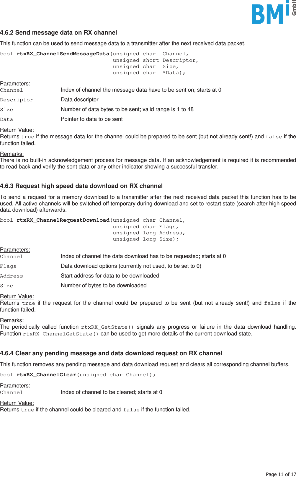    3DJHRI4.6.2 Send message data on RX channel  This function can be used to send message data to a transmitter after the next received data packet.  bool rtxRX_ChannelSendMessageData(unsigned char  Channel,                                   unsigned short Descriptor,                                   unsigned char  Size,                                   unsigned char  *Data);  Parameters: Channel  Index of channel the message data have to be sent on; starts at 0  Descriptor  Data descriptor  Size  Number of data bytes to be sent; valid range is 1 to 48  Data  Pointer to data to be sent  Return Value: Returns true if the message data for the channel could be prepared to be sent (but not already sent!) and false if the function failed.  Remarks: There is no built-in acknowledgement process for message data. If an acknowledgement is required it is recommended to read back and verify the sent data or any other indicator showing a successful transfer.   4.6.3 Request high speed data download on RX channel  To send a request for a memory download to a transmitter after the next received data packet this function has to be used. All active channels will be switched off temporary during download and set to restart state (search after high speed data download) afterwards.  bool rtxRX_ChannelRequestDownload(unsigned char Channel,                                   unsigned char Flags,                                   unsigned long Address,                                   unsigned long Size);  Parameters: Channel  Index of channel the data download has to be requested; starts at 0  Flags  Data download options (currently not used, to be set to 0)  Address  Start address for data to be downloaded  Size  Number of bytes to be downloaded  Return Value: Returns  true if the request for the channel could be prepared to be sent (but not already sent!) and false if the function failed.  Remarks: The periodically called function rtxRX_GetState() signals any progress or failure in the data download handling. Function rtxRX_ChannelGetState() can be used to get more details of the current download state.   4.6.4 Clear any pending message and data download request on RX channel  This function removes any pending message and data download request and clears all corresponding channel buffers.  bool rtxRX_ChannelClear(unsigned char Channel);  Parameters: Channel  Index of channel to be cleared; starts at 0  Return Value: Returns true if the channel could be cleared and false if the function failed.     
