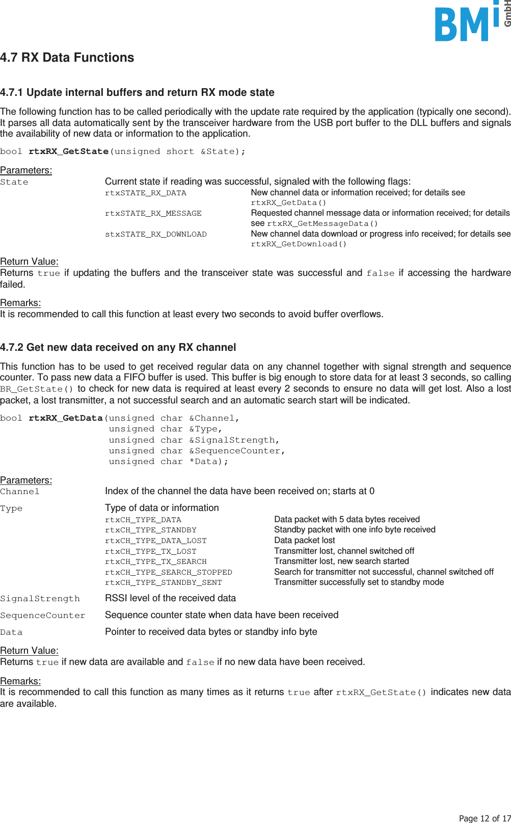    3DJHRI4.7 RX Data Functions   4.7.1 Update internal buffers and return RX mode state  The following function has to be called periodically with the update rate required by the application (typically one second). It parses all data automatically sent by the transceiver hardware from the USB port buffer to the DLL buffers and signals the availability of new data or information to the application.  bool rtxRX_GetState(unsigned short &amp;State);   Parameters: State   Current state if reading was successful, signaled with the following flags:  rtxSTATE_RX_DATA  New channel data or information received; for details see rtxRX_GetData()  rtxSTATE_RX_MESSAGE  Requested channel message data or information received; for details see rtxRX_GetMessageData()  stxSTATE_RX_DOWNLOAD  New channel data download or progress info received; for details see rtxRX_GetDownload()  Return Value: Returns  true if updating the buffers and the transceiver state was successful and false if accessing the hardware failed.  Remarks: It is recommended to call this function at least every two seconds to avoid buffer overflows.    4.7.2 Get new data received on any RX channel  This function has to be used to get received regular data on any channel together with signal strength and sequence counter. To pass new data a FIFO buffer is used. This buffer is big enough to store data for at least 3 seconds, so calling BR_GetState() to check for new data is required at least every 2 seconds to ensure no data will get lost. Also a lost packet, a lost transmitter, a not successful search and an automatic search start will be indicated.  bool rtxRX_GetData(unsigned char &amp;Channel,                    unsigned char &amp;Type,                    unsigned char &amp;SignalStrength,                    unsigned char &amp;SequenceCounter,                    unsigned char *Data);  Parameters: Channel  Index of the channel the data have been received on; starts at 0  Type  Type of data or information  rtxCH_TYPE_DATA  Data packet with 5 data bytes received  rtxCH_TYPE_STANDBY  Standby packet with one info byte received  rtxCH_TYPE_DATA_LOST  Data packet lost  rtxCH_TYPE_TX_LOST  Transmitter lost, channel switched off  rtxCH_TYPE_TX_SEARCH  Transmitter lost, new search started  rtxCH_TYPE_SEARCH_STOPPED  Search for transmitter not successful, channel switched off  rtxCH_TYPE_STANDBY_SENT  Transmitter successfully set to standby mode  SignalStrength  RSSI level of the received data  SequenceCounter  Sequence counter state when data have been received  Data  Pointer to received data bytes or standby info byte  Return Value: Returns true if new data are available and false if no new data have been received.  Remarks: It is recommended to call this function as many times as it returns true after rtxRX_GetState() indicates new data are available.     