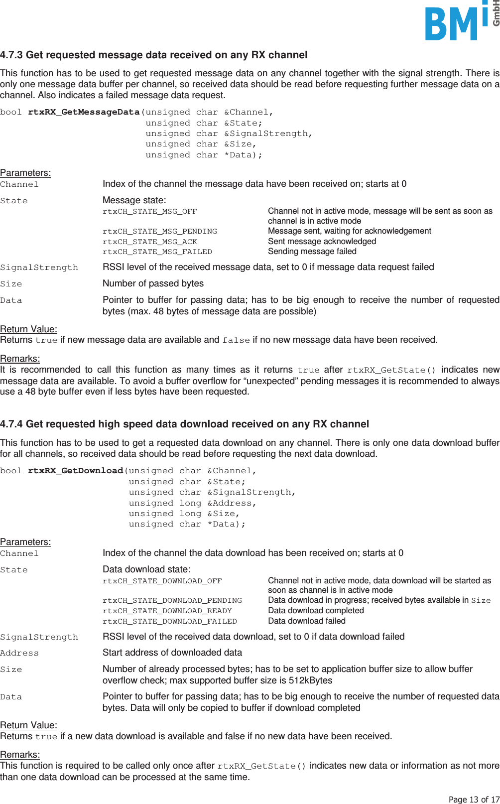    3DJHRI4.7.3 Get requested message data received on any RX channel  This function has to be used to get requested message data on any channel together with the signal strength. There is only one message data buffer per channel, so received data should be read before requesting further message data on a channel. Also indicates a failed message data request.  bool rtxRX_GetMessageData(unsigned char &amp;Channel,                           unsigned char &amp;State;                           unsigned char &amp;SignalStrength,                           unsigned char &amp;Size,                           unsigned char *Data);  Parameters: Channel  Index of the channel the message data have been received on; starts at 0  State  Message state:  rtxCH_STATE_MSG_OFF  Channel not in active mode, message will be sent as soon as channel is in active mode  rtxCH_STATE_MSG_PENDING  Message sent, waiting for acknowledgement  rtxCH_STATE_MSG_ACK Sent message acknowledged  rtxCH_STATE_MSG_FAILED Sending message failed  SignalStrength  RSSI level of the received message data, set to 0 if message data request failed  Size  Number of passed bytes  Data  Pointer to buffer for passing data; has to be big enough to receive the number of requested bytes (max. 48 bytes of message data are possible)  Return Value: Returns true if new message data are available and false if no new message data have been received.  Remarks: It is recommended to call this function as many times as it returns true after rtxRX_GetState() indicates new message data are available. To avoid a buffer overflow for “unexpected” pending messages it is recommended to always use a 48 byte buffer even if less bytes have been requested.   4.7.4 Get requested high speed data download received on any RX channel  This function has to be used to get a requested data download on any channel. There is only one data download buffer for all channels, so received data should be read before requesting the next data download.  bool rtxRX_GetDownload(unsigned char &amp;Channel,                        unsigned char &amp;State;                        unsigned char &amp;SignalStrength,                        unsigned long &amp;Address,                        unsigned long &amp;Size,                        unsigned char *Data);  Parameters: Channel  Index of the channel the data download has been received on; starts at 0  State  Data download state:  rtxCH_STATE_DOWNLOAD_OFF  Channel not in active mode, data download will be started as soon as channel is in active mode  rtxCH_STATE_DOWNLOAD_PENDING  Data download in progress; received bytes available in Size  rtxCH_STATE_DOWNLOAD_READY  Data download completed  rtxCH_STATE_DOWNLOAD_FAILED Data download failed  SignalStrength  RSSI level of the received data download, set to 0 if data download failed  Address  Start address of downloaded data  Size  Number of already processed bytes; has to be set to application buffer size to allow buffer overflow check; max supported buffer size is 512kBytes  Data  Pointer to buffer for passing data; has to be big enough to receive the number of requested data bytes. Data will only be copied to buffer if download completed  Return Value: Returns true if a new data download is available and false if no new data have been received.  Remarks: This function is required to be called only once after rtxRX_GetState() indicates new data or information as not more than one data download can be processed at the same time. 