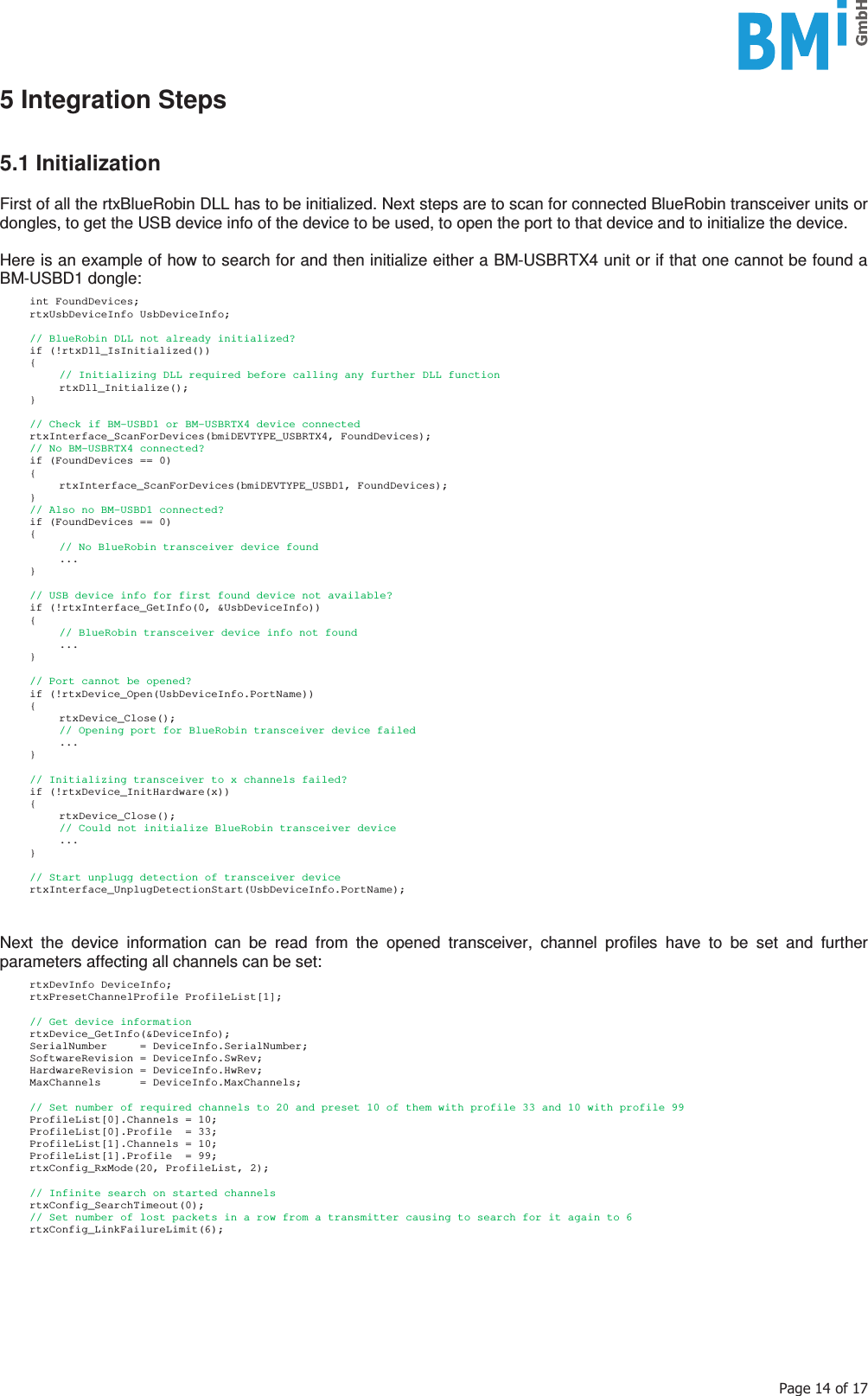   3DJHRI5 Integration Steps   5.1 Initialization  First of all the rtxBlueRobin DLL has to be initialized. Next steps are to scan for connected BlueRobin transceiver units or dongles, to get the USB device info of the device to be used, to open the port to that device and to initialize the device.   Here is an example of how to search for and then initialize either a BM-USBRTX4 unit or if that one cannot be found a BM-USBD1 dongle:   int FoundDevices;  rtxUsbDeviceInfo UsbDeviceInfo;    // BlueRobin DLL not already initialized?  if (!rtxDll_IsInitialized())  {     // Initializing DLL required before calling any further DLL function   rtxDll_Initialize();  }    // Check if BM-USBD1 or BM-USBRTX4 device connected  rtxInterface_ScanForDevices(bmiDEVTYPE_USBRTX4, FoundDevices);   // No BM-USBRTX4 connected?   if (FoundDevices == 0)  {   rtxInterface_ScanForDevices(bmiDEVTYPE_USBD1, FoundDevices);  }   // Also no BM-USBD1 connected?   if (FoundDevices == 0)  {     // No BlueRobin transceiver device found   ...   }    // USB device info for first found device not available?   if (!rtxInterface_GetInfo(0, &amp;UsbDeviceInfo))  {     // BlueRobin transceiver device info not found   ...  }    // Port cannot be opened?  if (!rtxDevice_Open(UsbDeviceInfo.PortName))  {   rtxDevice_Close();     // Opening port for BlueRobin transceiver device failed   ...  }     // Initializing transceiver to x channels failed?  if (!rtxDevice_InitHardware(x))  {   rtxDevice_Close();     // Could not initialize BlueRobin transceiver device   ...  }    // Start unplugg detection of transceiver device  rtxInterface_UnplugDetectionStart(UsbDeviceInfo.PortName);   Next the device information can be read from the opened transceiver, channel profiles have to be set and further parameters affecting all channels can be set:   rtxDevInfo DeviceInfo;  rtxPresetChannelProfile ProfileList[1];    // Get device information  rtxDevice_GetInfo(&amp;DeviceInfo);   SerialNumber     = DeviceInfo.SerialNumber;   SoftwareRevision = DeviceInfo.SwRev;   HardwareRevision = DeviceInfo.HwRev;   MaxChannels      = DeviceInfo.MaxChannels;    // Set number of required channels to 20 and preset 10 of them with profile 33 and 10 with profile 99   ProfileList[0].Channels = 10;   ProfileList[0].Profile  = 33;   ProfileList[1].Channels = 10;   ProfileList[1].Profile  = 99;   rtxConfig_RxMode(20, ProfileList, 2);    // Infinite search on started channels  rtxConfig_SearchTimeout(0);   // Set number of lost packets in a row from a transmitter causing to search for it again to 6  rtxConfig_LinkFailureLimit(6);    