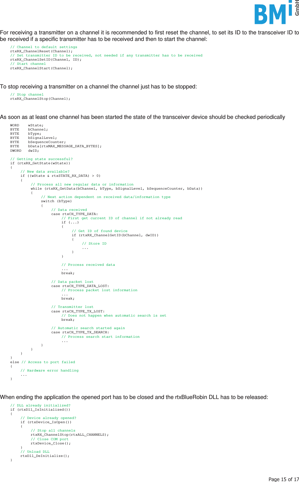    3DJHRIFor receiving a transmitter on a channel it is recommended to first reset the channel, to set its ID to the transceiver ID to be received if a specific transmitter has to be received and then to start the channel:    // Channel to default settings  rtxRX_ChannelReset(Channel);   // Set transmitter ID to be received, not needed if any transmitter has to be received  rtxRX_ChannelSetID(Channel, ID);   // Start channel  rtxRX_ChannelStart(Channel);   To stop receiving a transmitter on a channel the channel just has to be stopped:    // Stop channel  rtxRX_ChannelStop(Channel);   As soon as at least one channel has been started the state of the transceiver device should be checked periodically    WORD    wState;   BYTE    bChannel;   BYTE    bType;   BYTE    bSignalLevel;   BYTE    bSequenceCounter;   BYTE    bData[rtxMAX_MESSAGE_DATA_BYTES];   DWORD   dwID;    // Getting state successful?  if (rtxRX_GetState(wState))  {     // New data available?     if ((wState &amp; rtxSTATE_RX_DATA) &gt; 0)   {       // Process all new regular data or information       while (rtxRX_GetData(bChannel, bType, bSignalLevel, bSequenceCounter, bData))    {         // Next action dependent on received data/information type     switch (bType)     {      // Data received      case rtxCH_TYPE_DATA:             // First get current ID of channel if not already read       if (...)       {               // Get ID of found device        if (rtxRX_ChannelGetID(bChannel, dwID))        {         // Store ID         ...        }       }              // Process received data       ...       break;       // Data packet lost      case rtxCH_TYPE_DATA_LOST:             // Process packet lost information       ...       break;       // Transmitter lost      case rtxCH_TYPE_TX_LOST:             // Does not happen when automatic search is set       break;            // Automatic search started again      case rtxCH_TYPE_TX_SEARCH:             // Process search start information       ...     }    }   }  }  else // Access to port failed  {     // Hardware error handling   ...  }   When ending the application the opened port has to be closed and the rtxBlueRobin DLL has to be released:    // DLL already initialized?  if (rtxDll_IsInitialized())  {     // Device already opened?   if (rtxDevice_IsOpen())   {       // Stop all channels    rtxRX_ChannelStop(rtxALL_CHANNELS);       // Close COM port    rtxDevice_Close();   }     // Unload DLL   rtxDll_DeInitialize();  }  