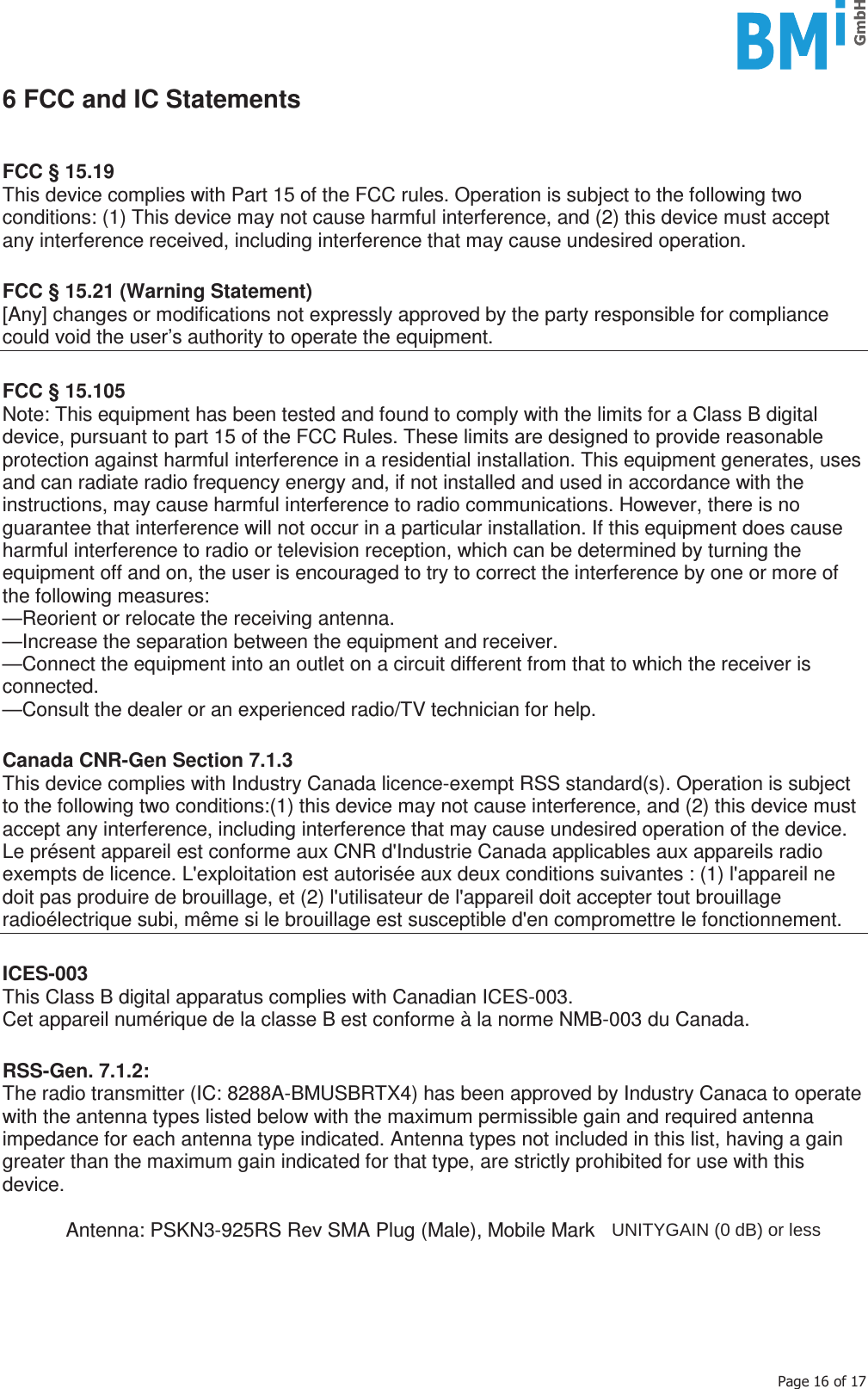    3DJHRI6 FCC and IC Statements   FCC § 15.19 This device complies with Part 15 of the FCC rules. Operation is subject to the following two conditions: (1) This device may not cause harmful interference, and (2) this device must accept any interference received, including interference that may cause undesired operation.  FCC § 15.21 (Warning Statement) [Any] changes or modifications not expressly approved by the party responsible for compliance could void the user’s authority to operate the equipment.  FCC § 15.105 Note: This equipment has been tested and found to comply with the limits for a Class B digital device, pursuant to part 15 of the FCC Rules. These limits are designed to provide reasonable protection against harmful interference in a residential installation. This equipment generates, uses and can radiate radio frequency energy and, if not installed and used in accordance with the instructions, may cause harmful interference to radio communications. However, there is no guarantee that interference will not occur in a particular installation. If this equipment does cause harmful interference to radio or television reception, which can be determined by turning the equipment off and on, the user is encouraged to try to correct the interference by one or more of the following measures: —Reorient or relocate the receiving antenna. —Increase the separation between the equipment and receiver. —Connect the equipment into an outlet on a circuit different from that to which the receiver is connected. —Consult the dealer or an experienced radio/TV technician for help.  Canada CNR-Gen Section 7.1.3 This device complies with Industry Canada licence-exempt RSS standard(s). Operation is subject to the following two conditions:(1) this device may not cause interference, and (2) this device must accept any interference, including interference that may cause undesired operation of the device. Le présent appareil est conforme aux CNR d&apos;Industrie Canada applicables aux appareils radio exempts de licence. L&apos;exploitation est autorisée aux deux conditions suivantes : (1) l&apos;appareil ne doit pas produire de brouillage, et (2) l&apos;utilisateur de l&apos;appareil doit accepter tout brouillage radioélectrique subi, même si le brouillage est susceptible d&apos;en compromettre le fonctionnement.  ICES-003 This Class B digital apparatus complies with Canadian ICES-003. Cet appareil numérique de la classe B est conforme à la norme NMB-003 du Canada.  RSS-Gen. 7.1.2: The radio transmitter (IC: 8288A-BMUSBRTX4) has been approved by Industry Canaca to operate with the antenna types listed below with the maximum permissible gain and required antenna impedance for each antenna type indicated. Antenna types not included in this list, having a gain greater than the maximum gain indicated for that type, are strictly prohibited for use with this device.    Antenna: PSKN3-925RS Rev SMA Plug (Male), Mobile Mark      UNITYGAIN (0 dB) or less