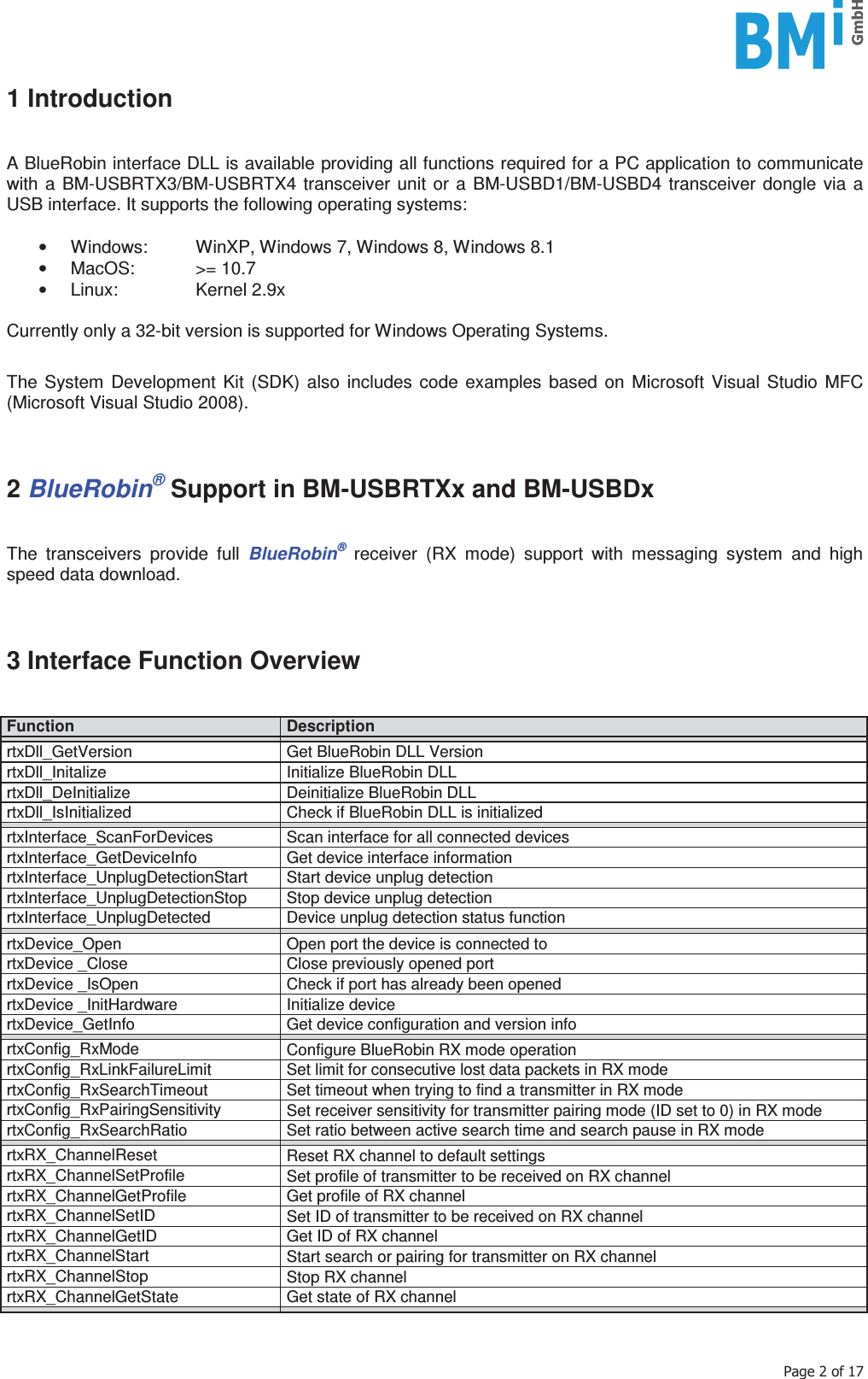    3DJHRI1 Introduction   A BlueRobin interface DLL is available providing all functions required for a PC application to communicate with a BM-USBRTX3/BM-USBRTX4 transceiver unit or a BM-USBD1/BM-USBD4 transceiver dongle via a USB interface. It supports the following operating systems:   •  Windows:  WinXP, Windows 7, Windows 8, Windows 8.1 • MacOS:  &gt;= 10.7 • Linux:   Kernel 2.9x  Currently only a 32-bit version is supported for Windows Operating Systems.  The System Development Kit (SDK) also includes code examples based on Microsoft Visual Studio MFC (Microsoft Visual Studio 2008).    2 BlueRobin® Support in BM-USBRTXx and BM-USBDx   The transceivers provide full BlueRobin® receiver (RX mode) support with messaging system and high speed data download.    3 Interface Function Overview   Function  Description rtxDll_GetVersion  Get BlueRobin DLL Version rtxDll_Initalize  Initialize BlueRobin DLL rtxDll_DeInitialize  Deinitialize BlueRobin DLL rtxDll_IsInitialized  Check if BlueRobin DLL is initialized rtxInterface_ScanForDevices  Scan interface for all connected devices rtxInterface_GetDeviceInfo  Get device interface information rtxInterface_UnplugDetectionStart  Start device unplug detection rtxInterface_UnplugDetectionStop  Stop device unplug detection rtxInterface_UnplugDetected  Device unplug detection status function rtxDevice_Open  Open port the device is connected to rtxDevice _Close  Close previously opened port rtxDevice _IsOpen  Check if port has already been opened rtxDevice _InitHardware  Initialize device rtxDevice_GetInfo  Get device configuration and version info rtxConfig_RxMode  Configure BlueRobin RX mode operation rtxConfig_RxLinkFailureLimit  Set limit for consecutive lost data packets in RX mode rtxConfig_RxSearchTimeout  Set timeout when trying to find a transmitter in RX mode rtxConfig_RxPairingSensitivity  Set receiver sensitivity for transmitter pairing mode (ID set to 0) in RX mode rtxConfig_RxSearchRatio  Set ratio between active search time and search pause in RX mode rtxRX_ChannelReset  Reset RX channel to default settings rtxRX_ChannelSetProfile  Set profile of transmitter to be received on RX channel rtxRX_ChannelGetProfile  Get profile of RX channel rtxRX_ChannelSetID  Set ID of transmitter to be received on RX channel rtxRX_ChannelGetID  Get ID of RX channel rtxRX_ChannelStart  Start search or pairing for transmitter on RX channel rtxRX_ChannelStop  Stop RX channel rtxRX_ChannelGetState  Get state of RX channel   