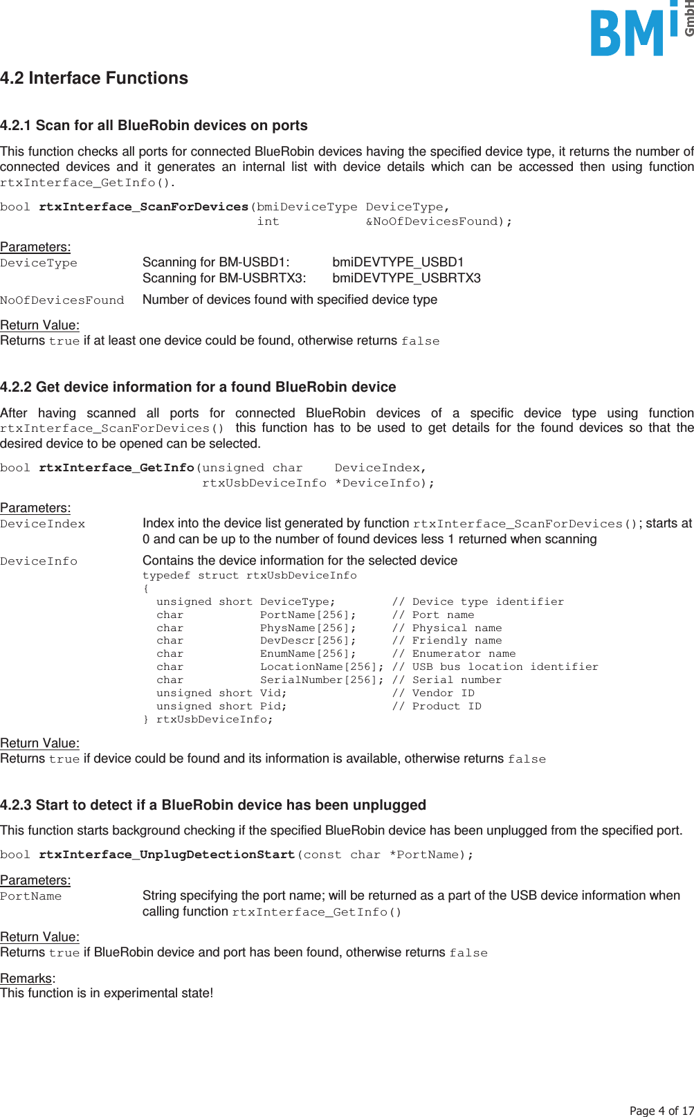    3DJHRI4.2 Interface Functions   4.2.1 Scan for all BlueRobin devices on ports  This function checks all ports for connected BlueRobin devices having the specified device type, it returns the number of connected devices and it generates an internal list with device details which can be accessed then using function rtxInterface_GetInfo().  bool rtxInterface_ScanForDevices(bmiDeviceType DeviceType,                                  int           &amp;NoOfDevicesFound);  Parameters: DeviceType   Scanning for BM-USBD1:  bmiDEVTYPE_USBD1  Scanning for BM-USBRTX3: bmiDEVTYPE_USBRTX3  NoOfDevicesFound   Number of devices found with specified device type  Return Value: Returns true if at least one device could be found, otherwise returns false   4.2.2 Get device information for a found BlueRobin device  After having scanned all ports for connected BlueRobin devices of a specific device type using function rtxInterface_ScanForDevices() this function has to be used to get details for the found devices so that the desired device to be opened can be selected.  bool rtxInterface_GetInfo(unsigned char    DeviceIndex,                           rtxUsbDeviceInfo *DeviceInfo);  Parameters: DeviceIndex   Index into the device list generated by function rtxInterface_ScanForDevices(); starts at 0 and can be up to the number of found devices less 1 returned when scanning  DeviceInfo   Contains the device information for the selected device   typedef struct rtxUsbDeviceInfo  {     unsigned short DeviceType;        // Device type identifier     char           PortName[256];     // Port name     char           PhysName[256];     // Physical name     char           DevDescr[256];     // Friendly name     char           EnumName[256];     // Enumerator name     char           LocationName[256]; // USB bus location identifier     char           SerialNumber[256]; // Serial number     unsigned short Vid;               // Vendor ID     unsigned short Pid;               // Product ID  } rtxUsbDeviceInfo;  Return Value: Returns true if device could be found and its information is available, otherwise returns false   4.2.3 Start to detect if a BlueRobin device has been unplugged  This function starts background checking if the specified BlueRobin device has been unplugged from the specified port.  bool rtxInterface_UnplugDetectionStart(const char *PortName);  Parameters: PortName   String specifying the port name; will be returned as a part of the USB device information when calling function rtxInterface_GetInfo()  Return Value: Returns true if BlueRobin device and port has been found, otherwise returns false  Remarks:  This function is in experimental state!      