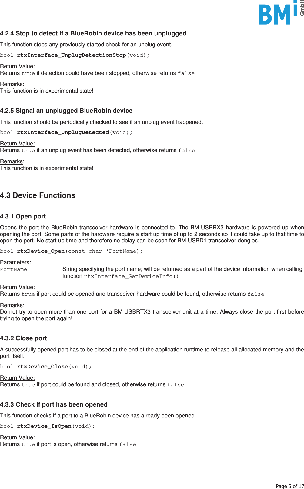    3DJHRI4.2.4 Stop to detect if a BlueRobin device has been unplugged  This function stops any previously started check for an unplug event.  bool rtxInterface_UnplugDetectionStop(void);  Return Value: Returns true if detection could have been stopped, otherwise returns false  Remarks:  This function is in experimental state!   4.2.5 Signal an unplugged BlueRobin device  This function should be periodically checked to see if an unplug event happened.  bool rtxInterface_UnplugDetected(void);  Return Value: Returns true if an unplug event has been detected, otherwise returns false  Remarks:  This function is in experimental state!     4.3 Device Functions   4.3.1 Open port  Opens the port the BlueRobin transceiver hardware is connected to. The BM-USBRX3 hardware is powered up when opening the port. Some parts of the hardware require a start up time of up to 2 seconds so it could take up to that time to open the port. No start up time and therefore no delay can be seen for BM-USBD1 transceiver dongles.  bool rtxDevice_Open(const char *PortName);  Parameters: PortName   String specifying the port name; will be returned as a part of the device information when calling function rtxInterface_GetDeviceInfo()  Return Value: Returns true if port could be opened and transceiver hardware could be found, otherwise returns false  Remarks:  Do not try to open more than one port for a BM-USBRTX3 transceiver unit at a time. Always close the port first before trying to open the port again!    4.3.2 Close port  A successfully opened port has to be closed at the end of the application runtime to release all allocated memory and the port itself.  bool rtxDevice_Close(void);  Return Value: Returns true if port could be found and closed, otherwise returns false   4.3.3 Check if port has been opened  This function checks if a port to a BlueRobin device has already been opened.  bool rtxDevice_IsOpen(void);  Return Value: Returns true if port is open, otherwise returns false     