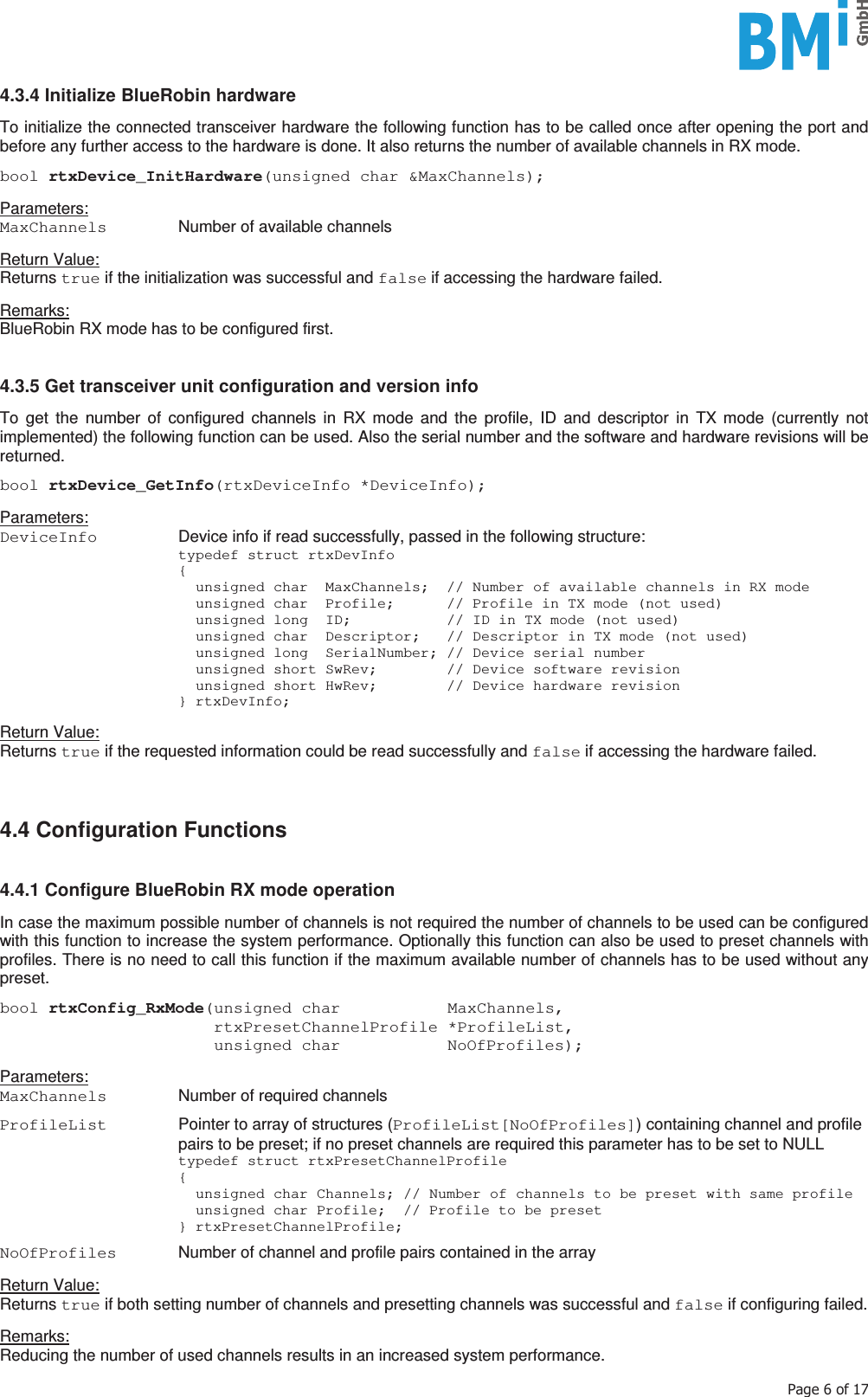    3DJHRI4.3.4 Initialize BlueRobin hardware  To initialize the connected transceiver hardware the following function has to be called once after opening the port and before any further access to the hardware is done. It also returns the number of available channels in RX mode.  bool rtxDevice_InitHardware(unsigned char &amp;MaxChannels);  Parameters: MaxChannels   Number of available channels  Return Value: Returns true if the initialization was successful and false if accessing the hardware failed.  Remarks: BlueRobin RX mode has to be configured first.   4.3.5 Get transceiver unit configuration and version info  To get the number of configured channels in RX mode and the profile, ID and descriptor in TX mode (currently not implemented) the following function can be used. Also the serial number and the software and hardware revisions will be returned.  bool rtxDevice_GetInfo(rtxDeviceInfo *DeviceInfo);   Parameters: DeviceInfo   Device info if read successfully, passed in the following structure:   typedef struct rtxDevInfo  {     unsigned char  MaxChannels;  // Number of available channels in RX mode     unsigned char  Profile;      // Profile in TX mode (not used)     unsigned long  ID;           // ID in TX mode (not used)     unsigned char  Descriptor;   // Descriptor in TX mode (not used)     unsigned long  SerialNumber; // Device serial number     unsigned short SwRev;        // Device software revision     unsigned short HwRev;        // Device hardware revision  } rtxDevInfo;  Return Value: Returns true if the requested information could be read successfully and false if accessing the hardware failed.    4.4 Configuration Functions   4.4.1 Configure BlueRobin RX mode operation  In case the maximum possible number of channels is not required the number of channels to be used can be configured with this function to increase the system performance. Optionally this function can also be used to preset channels with profiles. There is no need to call this function if the maximum available number of channels has to be used without any preset.  bool rtxConfig_RxMode(unsigned char           MaxChannels,                       rtxPresetChannelProfile *ProfileList,                       unsigned char           NoOfProfiles);  Parameters: MaxChannels   Number of required channels  ProfileList   Pointer to array of structures (ProfileList[NoOfProfiles]) containing channel and profile pairs to be preset; if no preset channels are required this parameter has to be set to NULL   typedef struct rtxPresetChannelProfile  {     unsigned char Channels; // Number of channels to be preset with same profile     unsigned char Profile;  // Profile to be preset  } rtxPresetChannelProfile;  NoOfProfiles   Number of channel and profile pairs contained in the array  Return Value: Returns true if both setting number of channels and presetting channels was successful and false if configuring failed.  Remarks: Reducing the number of used channels results in an increased system performance. 