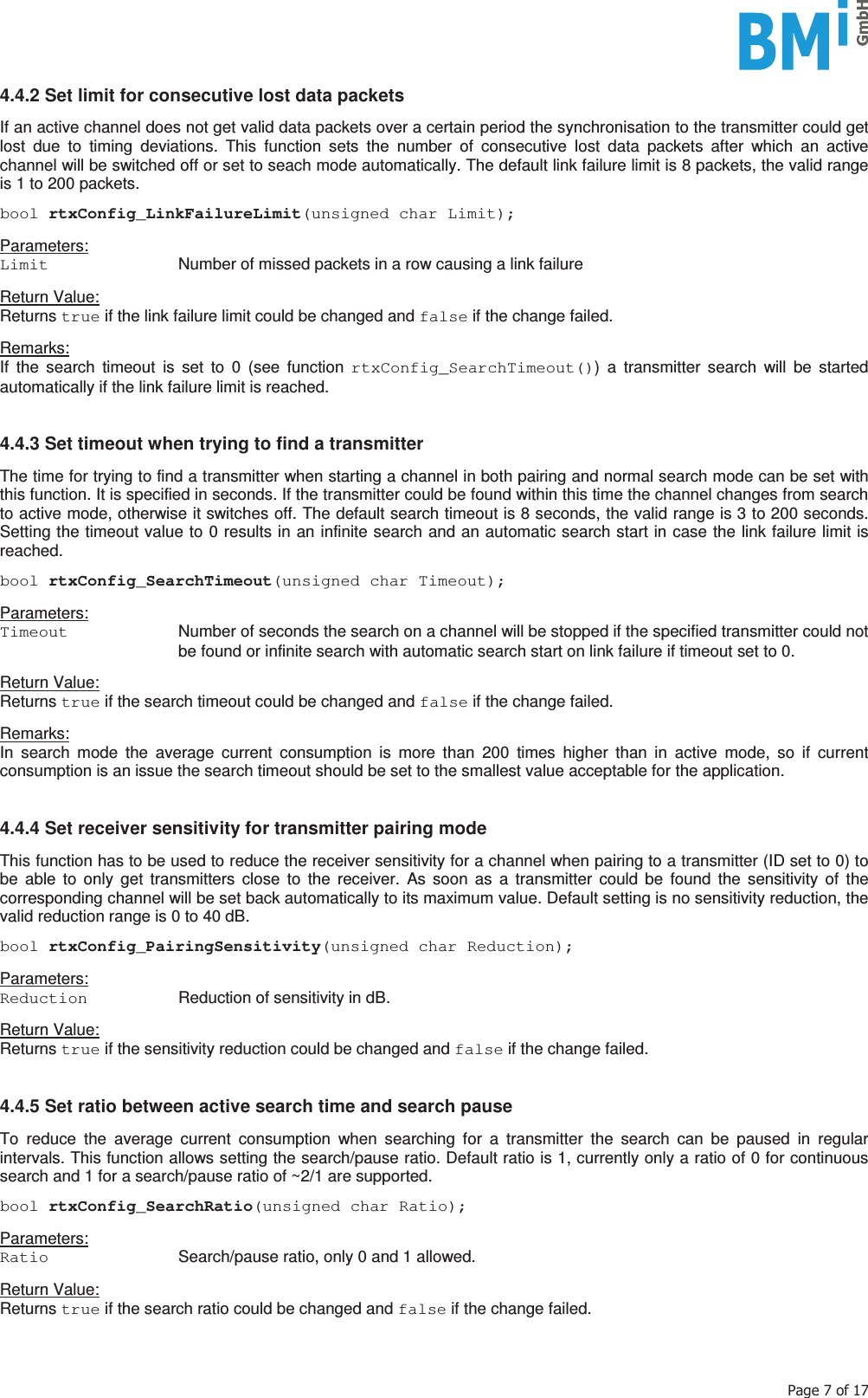    3DJHRI4.4.2 Set limit for consecutive lost data packets  If an active channel does not get valid data packets over a certain period the synchronisation to the transmitter could get lost due to timing deviations. This function sets the number of consecutive lost data packets after which an active channel will be switched off or set to seach mode automatically. The default link failure limit is 8 packets, the valid range is 1 to 200 packets.  bool rtxConfig_LinkFailureLimit(unsigned char Limit);  Parameters: Limit   Number of missed packets in a row causing a link failure  Return Value: Returns true if the link failure limit could be changed and false if the change failed.  Remarks: If the search timeout is set to 0 (see function rtxConfig_SearchTimeout()) a transmitter search will be started automatically if the link failure limit is reached.   4.4.3 Set timeout when trying to find a transmitter  The time for trying to find a transmitter when starting a channel in both pairing and normal search mode can be set with this function. It is specified in seconds. If the transmitter could be found within this time the channel changes from search to active mode, otherwise it switches off. The default search timeout is 8 seconds, the valid range is 3 to 200 seconds. Setting the timeout value to 0 results in an infinite search and an automatic search start in case the link failure limit is reached.  bool rtxConfig_SearchTimeout(unsigned char Timeout);  Parameters: Timeout   Number of seconds the search on a channel will be stopped if the specified transmitter could not be found or infinite search with automatic search start on link failure if timeout set to 0.  Return Value: Returns true if the search timeout could be changed and false if the change failed.  Remarks: In search mode the average current consumption is more than 200 times higher than in active mode, so if current consumption is an issue the search timeout should be set to the smallest value acceptable for the application.   4.4.4 Set receiver sensitivity for transmitter pairing mode  This function has to be used to reduce the receiver sensitivity for a channel when pairing to a transmitter (ID set to 0) to be able to only get transmitters close to the receiver. As soon as a transmitter could be found the sensitivity of the corresponding channel will be set back automatically to its maximum value. Default setting is no sensitivity reduction, the valid reduction range is 0 to 40 dB.  bool rtxConfig_PairingSensitivity(unsigned char Reduction);  Parameters: Reduction   Reduction of sensitivity in dB.  Return Value: Returns true if the sensitivity reduction could be changed and false if the change failed.   4.4.5 Set ratio between active search time and search pause  To reduce the average current consumption when searching for a transmitter the search can be paused in regular intervals. This function allows setting the search/pause ratio. Default ratio is 1, currently only a ratio of 0 for continuous search and 1 for a search/pause ratio of ~2/1 are supported.  bool rtxConfig_SearchRatio(unsigned char Ratio);  Parameters: Ratio   Search/pause ratio, only 0 and 1 allowed.  Return Value: Returns true if the search ratio could be changed and false if the change failed.   