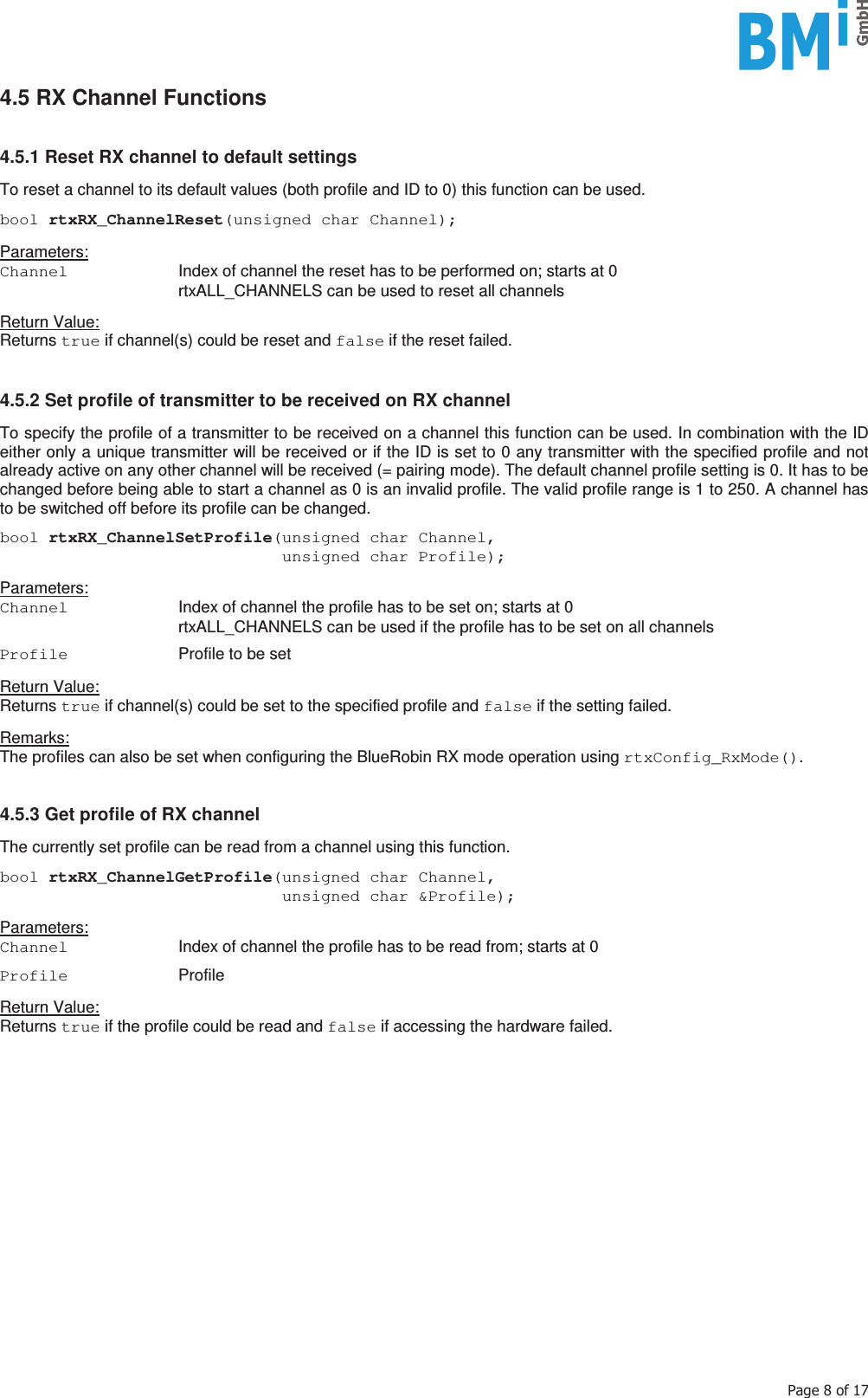   3DJHRI4.5 RX Channel Functions   4.5.1 Reset RX channel to default settings  To reset a channel to its default values (both profile and ID to 0) this function can be used.  bool rtxRX_ChannelReset(unsigned char Channel);  Parameters: Channel   Index of channel the reset has to be performed on; starts at 0   rtxALL_CHANNELS can be used to reset all channels  Return Value: Returns true if channel(s) could be reset and false if the reset failed.  4.5.2 Set profile of transmitter to be received on RX channel  To specify the profile of a transmitter to be received on a channel this function can be used. In combination with the ID either only a unique transmitter will be received or if the ID is set to 0 any transmitter with the specified profile and not already active on any other channel will be received (= pairing mode). The default channel profile setting is 0. It has to be changed before being able to start a channel as 0 is an invalid profile. The valid profile range is 1 to 250. A channel has to be switched off before its profile can be changed.  bool rtxRX_ChannelSetProfile(unsigned char Channel,                              unsigned char Profile);  Parameters: Channel   Index of channel the profile has to be set on; starts at 0   rtxALL_CHANNELS can be used if the profile has to be set on all channels  Profile   Profile to be set  Return Value: Returns true if channel(s) could be set to the specified profile and false if the setting failed.  Remarks: The profiles can also be set when configuring the BlueRobin RX mode operation using rtxConfig_RxMode().   4.5.3 Get profile of RX channel  The currently set profile can be read from a channel using this function.  bool rtxRX_ChannelGetProfile(unsigned char Channel,                              unsigned char &amp;Profile);  Parameters: Channel  Index of channel the profile has to be read from; starts at 0  Profile  Profile  Return Value: Returns true if the profile could be read and false if accessing the hardware failed.     