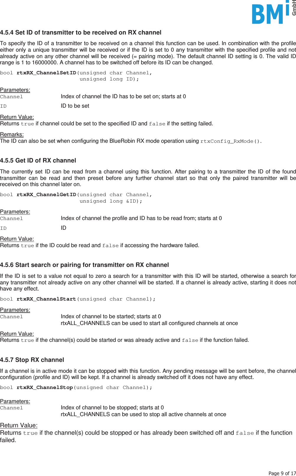    3DJHRI4.5.4 Set ID of transmitter to be received on RX channel  To specify the ID of a transmitter to be received on a channel this function can be used. In combination with the profile either only a unique transmitter will be received or if the ID is set to 0 any transmitter with the specified profile and not already active on any other channel will be received (= pairing mode). The default channel ID setting is 0. The valid ID range is 1 to 16000000. A channel has to be switched off before its ID can be changed.  bool rtxRX_ChannelSetID(unsigned char Channel,                         unsigned long ID);  Parameters: Channel   Index of channel the ID has to be set on; starts at 0  ID   ID to be set  Return Value: Returns true if channel could be set to the specified ID and false if the setting failed.  Remarks: The ID can also be set when configuring the BlueRobin RX mode operation using rtxConfig_RxMode().   4.5.5 Get ID of RX channel  The currently set ID can be read from a channel using this function. After pairing to a transmitter the ID of the found transmitter can be read and then preset before any further channel start so that only the paired transmitter will be received on this channel later on.  bool rtxRX_ChannelGetID(unsigned char Channel,                         unsigned long &amp;ID);  Parameters: Channel  Index of channel the profile and ID has to be read from; starts at 0  ID  ID  Return Value: Returns true if the ID could be read and false if accessing the hardware failed.   4.5.6 Start search or pairing for transmitter on RX channel  If the ID is set to a value not equal to zero a search for a transmitter with this ID will be started, otherwise a search for any transmitter not already active on any other channel will be started. If a channel is already active, starting it does not have any effect.   bool rtxRX_ChannelStart(unsigned char Channel);  Parameters: Channel  Index of channel to be started; starts at 0   rtxALL_CHANNELS can be used to start all configured channels at once  Return Value: Returns true if the channel(s) could be started or was already active and false if the function failed.   4.5.7 Stop RX channel  If a channel is in active mode it can be stopped with this function. Any pending message will be sent before, the channel configuration (profile and ID) will be kept. If a channel is already switched off it does not have any effect.  bool rtxRX_ChannelStop(unsigned char Channel);  Parameters: Channel  Index of channel to be stopped; starts at 0   rtxALL_CHANNELS can be used to stop all active channels at once  Return Value: Returns true if the channel(s) could be stopped or has already been switched off and false if the function failed.     