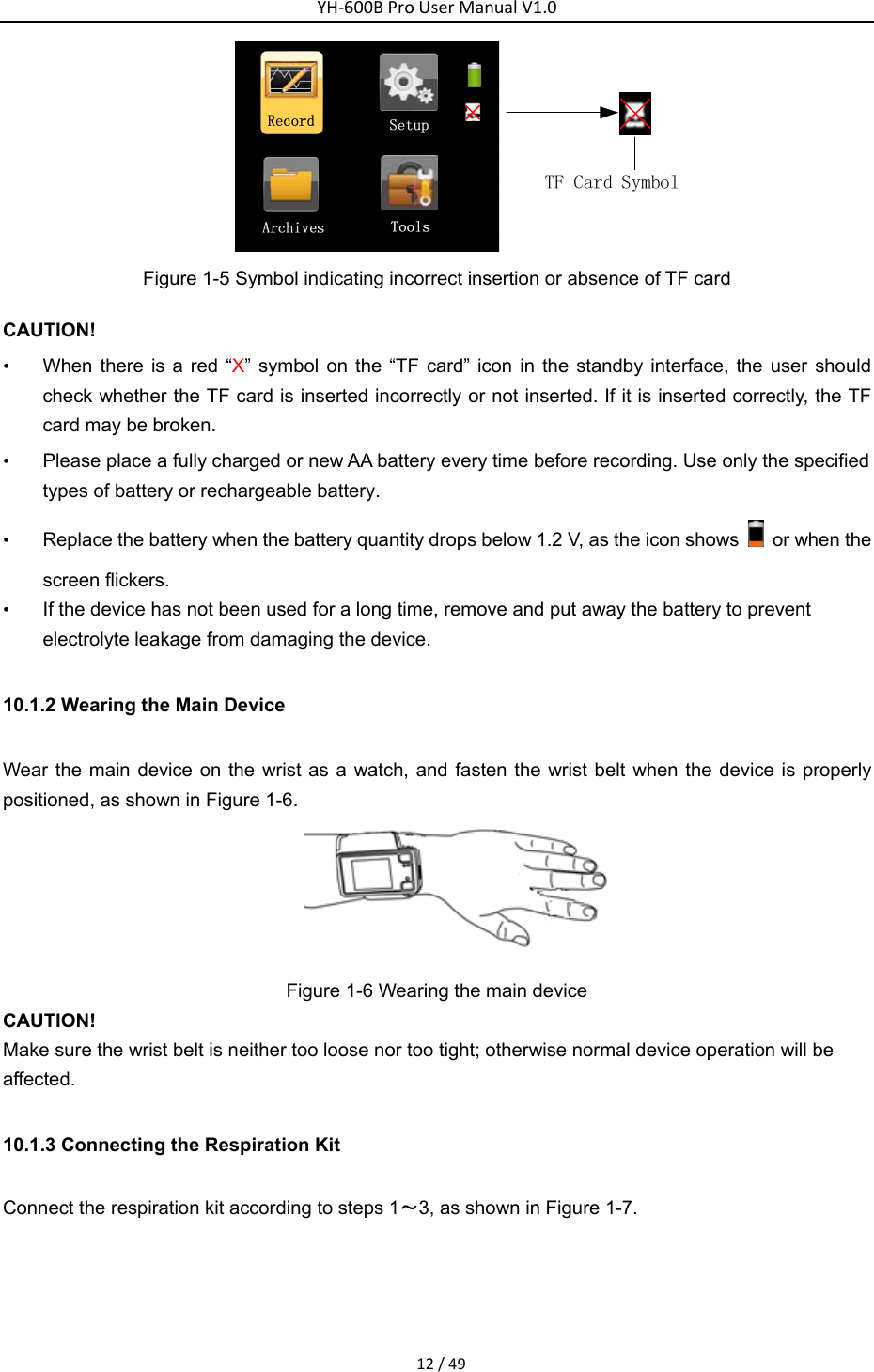 YH‐600BProUserManualV1.012/49 Figure 1-5 Symbol indicating incorrect insertion or absence of TF card CAUTION! &bull;  When there is a red &ldquo;X&rdquo; symbol on the &ldquo;TF card&rdquo; icon in the standby interface, the user should check whether the TF card is inserted incorrectly or not inserted. If it is inserted correctly, the TF card may be broken.   &bull;  Please place a fully charged or new AA battery every time before recording. Use only the specified types of battery or rechargeable battery. &bull;  Replace the battery when the battery quantity drops below 1.2 V, as the icon shows    or when the screen flickers.   &bull;  If the device has not been used for a long time, remove and put away the battery to prevent electrolyte leakage from damaging the device. 10.1.2 Wearing the Main Device   Wear the main device on the wrist as a watch, and fasten the wrist belt when the device is properly positioned, as shown in Figure 1-6.    Figure 1-6 Wearing the main device   CAUTION! Make sure the wrist belt is neither too loose nor too tight; otherwise normal device operation will be affected. 10.1.3 Connecting the Respiration Kit   Connect the respiration kit according to steps 1～3, as shown in Figure 1-7.   