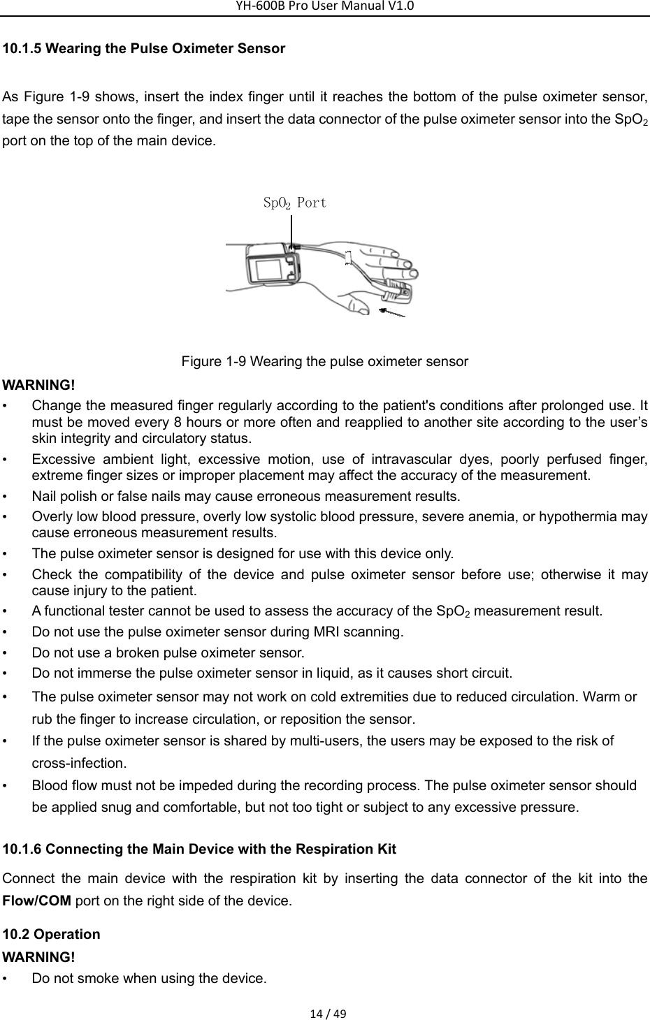 YH‐600BProUserManualV1.014/4910.1.5 Wearing the Pulse Oximeter Sensor   As Figure 1-9 shows, insert the index finger until it reaches the bottom of the pulse oximeter sensor, tape the sensor onto the finger, and insert the data connector of the pulse oximeter sensor into the SpO2 port on the top of the main device.    Figure 1-9 Wearing the pulse oximeter sensor WARNING! &bull;  Change the measured finger regularly according to the patient's conditions after prolonged use. It must be moved every 8 hours or more often and reapplied to another site according to the user&rsquo;s skin integrity and circulatory status. &bull;  Excessive ambient light, excessive motion, use of intravascular dyes, poorly perfused finger, extreme finger sizes or improper placement may affect the accuracy of the measurement. &bull;  Nail polish or false nails may cause erroneous measurement results. &bull;  Overly low blood pressure, overly low systolic blood pressure, severe anemia, or hypothermia may cause erroneous measurement results. &bull;  The pulse oximeter sensor is designed for use with this device only. &bull;  Check the compatibility of the device and pulse oximeter sensor before use; otherwise it may cause injury to the patient. &bull;  A functional tester cannot be used to assess the accuracy of the SpO2 measurement result.   &bull;  Do not use the pulse oximeter sensor during MRI scanning. &bull;  Do not use a broken pulse oximeter sensor. &bull;  Do not immerse the pulse oximeter sensor in liquid, as it causes short circuit.   &bull; The pulse oximeter sensor may not work on cold extremities due to reduced circulation. Warm or rub the finger to increase circulation, or reposition the sensor. &bull;  If the pulse oximeter sensor is shared by multi-users, the users may be exposed to the risk of cross-infection. &bull;  Blood flow must not be impeded during the recording process. The pulse oximeter sensor should be applied snug and comfortable, but not too tight or subject to any excessive pressure. 10.1.6 Connecting the Main Device with the Respiration Kit   Connect the main device with the respiration kit by inserting the data connector of the kit into the Flow/COM port on the right side of the device.   10.2 Operation WARNING! &bull;  Do not smoke when using the device.   