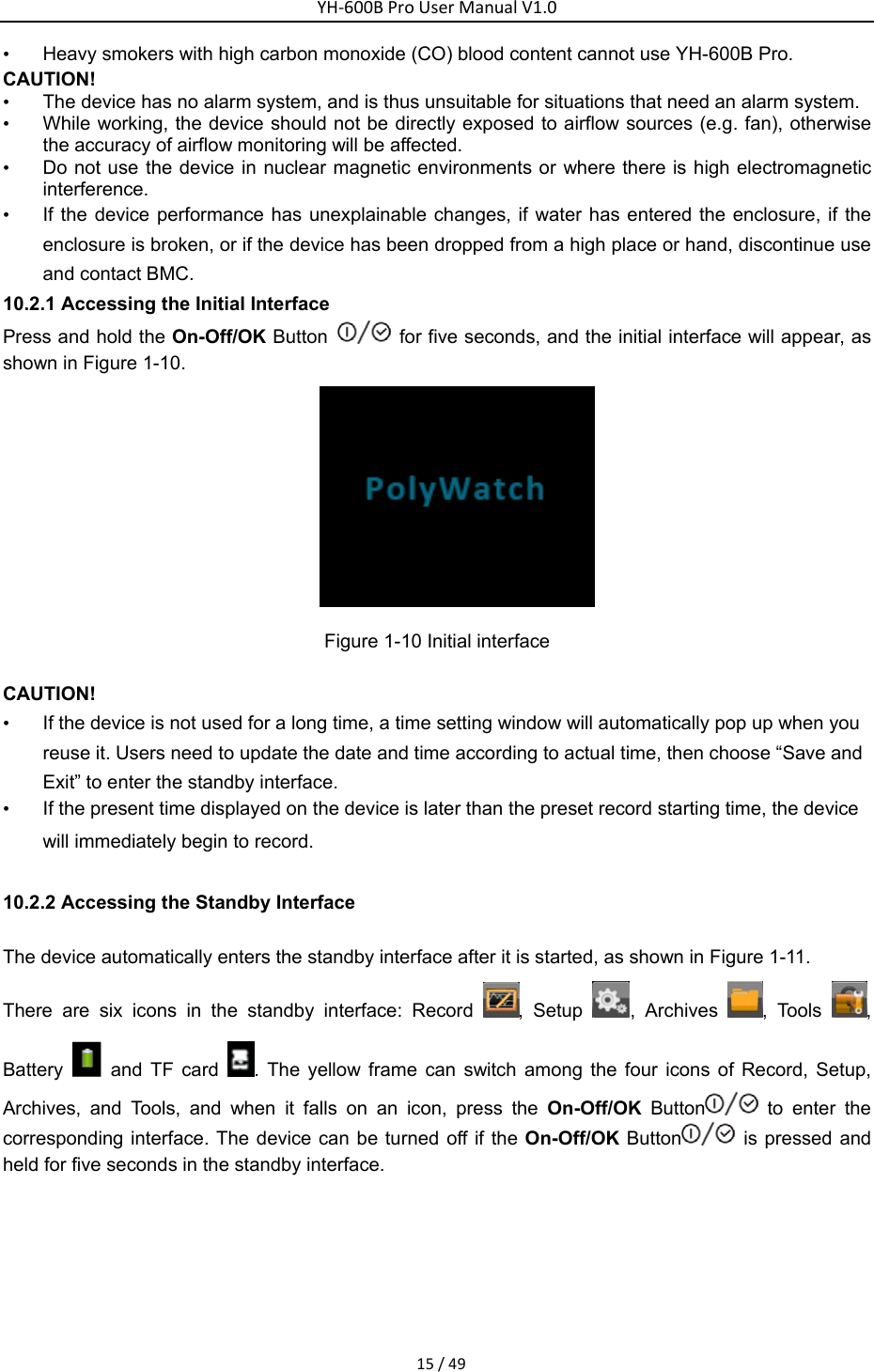 YH‐600BProUserManualV1.015/49&bull;  Heavy smokers with high carbon monoxide (CO) blood content cannot use YH-600B Pro. CAUTION! &bull;  The device has no alarm system, and is thus unsuitable for situations that need an alarm system.     &bull;  While working, the device should not be directly exposed to airflow sources (e.g. fan), otherwise the accuracy of airflow monitoring will be affected. &bull;  Do not use the device in nuclear magnetic environments or where there is high electromagnetic interference.  &bull;  If the device performance has unexplainable changes, if water has entered the enclosure, if the enclosure is broken, or if the device has been dropped from a high place or hand, discontinue use and contact BMC. 10.2.1 Accessing the Initial Interface Press and hold the On-Off/OK Button    for five seconds, and the initial interface will appear, as shown in Figure 1-10.    Figure 1-10 Initial interface   CAUTION! &bull;  If the device is not used for a long time, a time setting window will automatically pop up when you reuse it. Users need to update the date and time according to actual time, then choose &ldquo;Save and Exit&rdquo; to enter the standby interface.   &bull;  If the present time displayed on the device is later than the preset record starting time, the device will immediately begin to record. 10.2.2 Accessing the Standby Interface   The device automatically enters the standby interface after it is started, as shown in Figure 1-11.   There are six icons in the standby interface: Record  , Setup  , Archives  , Tools  , Battery   and TF card  . The yellow frame can switch among the four icons of Record, Setup, Archives, and Tools, and when it falls on an icon, press the On-Off/OK Button  to enter the corresponding interface. The device can be turned off if the On-Off/OK Button  is pressed and held for five seconds in the standby interface.   