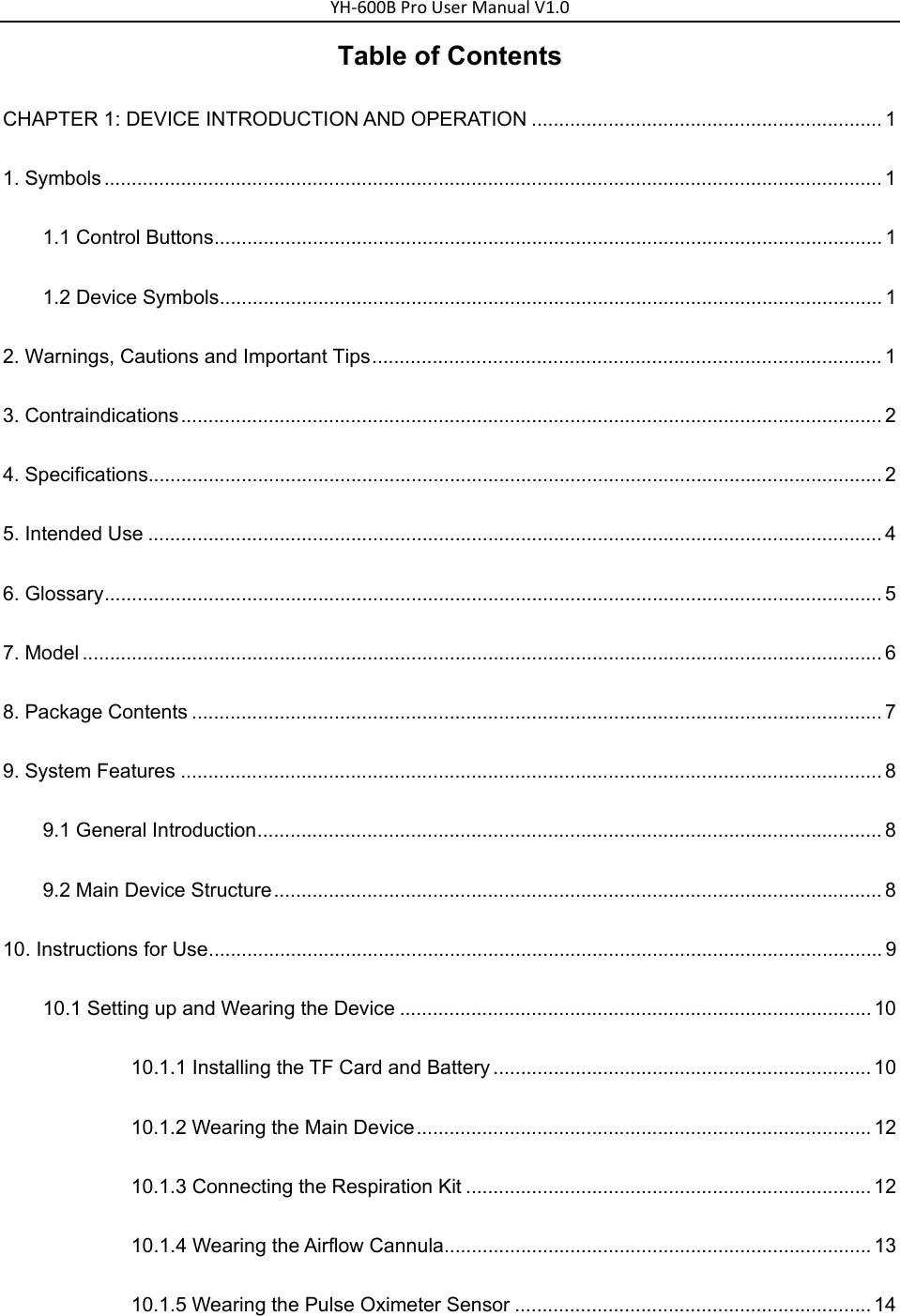 YH‐600BProUserManualV1.0Table of Contents CHAPTER 1: DEVICE INTRODUCTION AND OPERATION ................................................................ 1 1. Symbols .............................................................................................................................................. 1 1.1 Control Buttons .......................................................................................................................... 1 1.2 Device Symbols ......................................................................................................................... 1 2. Warnings, Cautions and Important Tips ............................................................................................. 1 3. Contraindications ................................................................................................................................ 2 4. Specifications...................................................................................................................................... 2 5. Intended Use ...................................................................................................................................... 4 6. Glossary .............................................................................................................................................. 5 7. Model .................................................................................................................................................. 6 8. Package Contents .............................................................................................................................. 7 9. System Features ................................................................................................................................ 8 9.1 General Introduction .................................................................................................................. 8 9.2 Main Device Structure ............................................................................................................... 8 10. Instructions for Use ........................................................................................................................... 9 10.1 Setting up and Wearing the Device ...................................................................................... 10 10.1.1 Installing the TF Card and Battery ..................................................................... 10 10.1.2 Wearing the Main Device ................................................................................... 12 10.1.3 Connecting the Respiration Kit .......................................................................... 12 10.1.4 Wearing the Airflow Cannula .............................................................................. 13 10.1.5 Wearing the Pulse Oximeter Sensor ................................................................. 14 