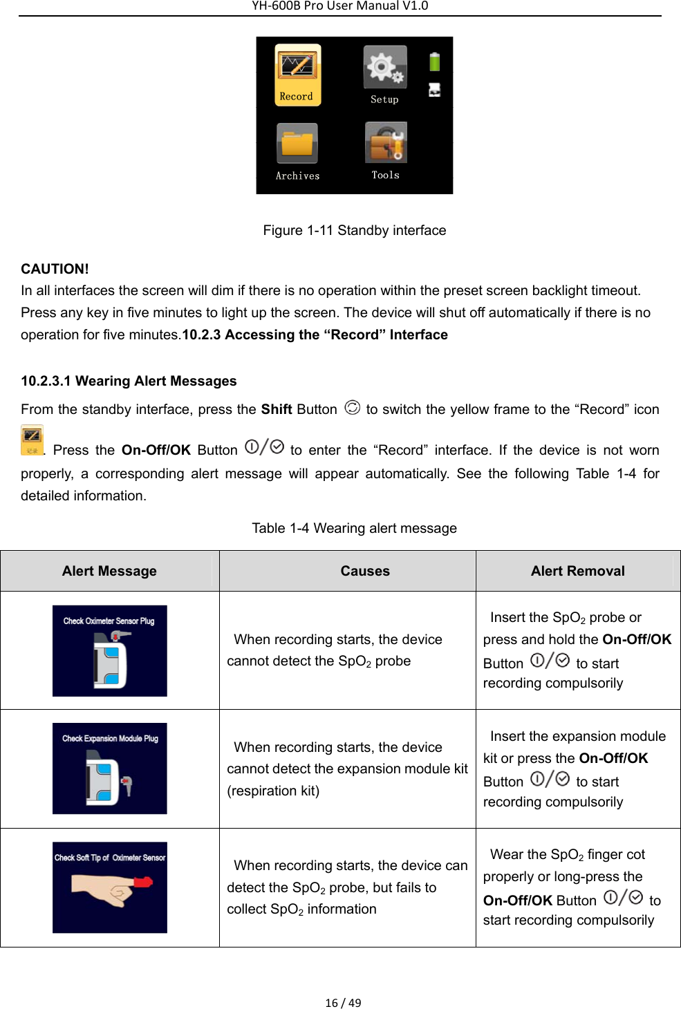 YH‐600BProUserManualV1.016/49 Figure 1-11 Standby interface CAUTION! In all interfaces the screen will dim if there is no operation within the preset screen backlight timeout. Press any key in five minutes to light up the screen. The device will shut off automatically if there is no operation for five minutes.10.2.3 Accessing the &ldquo;Record&rdquo; Interface   10.2.3.1 Wearing Alert Messages   From the standby interface, press the Shift Button    to switch the yellow frame to the &ldquo;Record&rdquo; icon . Press the On-Off/OK Button   to enter the &ldquo;Record&rdquo; interface. If the device is not worn properly, a corresponding alert message will appear automatically. See the following Table 1-4 for detailed information.   Table 1-4 Wearing alert message Alert Message  Causes  Alert Removal    When recording starts, the device cannot detect the SpO2 probe   Insert the SpO2 probe or press and hold the On-Off/OK Button  to start recording compulsorily    When recording starts, the device cannot detect the expansion module kit (respiration kit)   Insert the expansion module kit or press the On-Off/OK Button  to start recording compulsorily  When recording starts, the device can detect the SpO2 probe, but fails to collect SpO2 information   Wear the SpO2 finger cot properly or long-press the On-Off/OK Button    to start recording compulsorily   