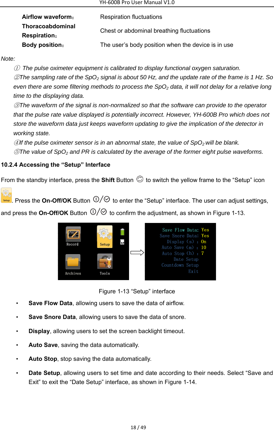 YH‐600BProUserManualV1.018/49Airflow waveform： Respiration fluctuations   Thoracoabdominal Respiration： Chest or abdominal breathing fluctuations   Body position： The user&rsquo;s body position when the device is in use   Note: ①  The pulse oximeter equipment is calibrated to display functional oxygen saturation. ②The sampling rate of the SpO2 signal is about 50 Hz, and the update rate of the frame is 1 Hz. So even there are some filtering methods to process the SpO2 data, it will not delay for a relative long time to the displaying data. ③The waveform of the signal is non-normalized so that the software can provide to the operator that the pulse rate value displayed is potentially incorrect. However, YH-600B Pro which does not store the waveform data just keeps waveform updating to give the implication of the detector in working state. ④If the pulse oximeter sensor is in an abnormal state, the value of SpO2 will be blank.   ⑤The value of SpO2 and PR is calculated by the average of the former eight pulse waveforms.   10.2.4 Accessing the &ldquo;Setup&rdquo; Interface   From the standby interface, press the Shift Button    to switch the yellow frame to the &ldquo;Setup&rdquo; icon . Press the On-Off/OK Button    to enter the &ldquo;Setup&rdquo; interface. The user can adjust settings, and press the On-Off/OK Button    to confirm the adjustment, as shown in Figure 1-13.    Figure 1-13 &ldquo;Setup&rdquo; interface &bull; Save Flow Data, allowing users to save the data of airflow.   &bull; Save Snore Data, allowing users to save the data of snore. &bull; Display, allowing users to set the screen backlight timeout. &bull; Auto Save, saving the data automatically. &bull; Auto Stop, stop saving the data automatically.   &bull; Date Setup, allowing users to set time and date according to their needs. Select &ldquo;Save and Exit&rdquo; to exit the &ldquo;Date Setup&rdquo; interface, as shown in Figure 1-14.     