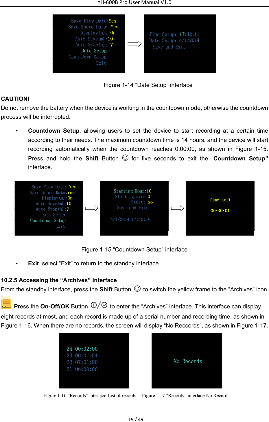 YH‐600BProUserManualV1.019/49 Figure 1-14 &ldquo;Date Setup&rdquo; interface   CAUTION! Do not remove the battery when the device is working in the countdown mode, otherwise the countdown process will be interrupted. &bull; Countdown Setup, allowing users to set the device to start recording at a certain time according to their needs. The maximum countdown time is 14 hours, and the device will start recording automatically when the countdown reaches 0:00:00, as shown in Figure 1-15. Press and hold the Shift Button   for five seconds to exit the &ldquo;Countdown Setup&rdquo; interface.   Figure 1-15 &ldquo;Countdown Setup&rdquo; interface &bull; Exit, select &ldquo;Exit&rdquo; to return to the standby interface.   10.2.5 Accessing the &ldquo;Archives&rdquo; Interface   From the standby interface, press the Shift Button    to switch the yellow frame to the &ldquo;Archives&rdquo; icon. Press the On-Off/OK Button    to enter the &ldquo;Archives&rdquo; interface. This interface can display eight records at most, and each record is made up of a serial number and recording time, as shown in Figure 1-16. When there are no records, the screen will display &ldquo;No Reccords&rdquo;, as shown in Figure 1-17.  