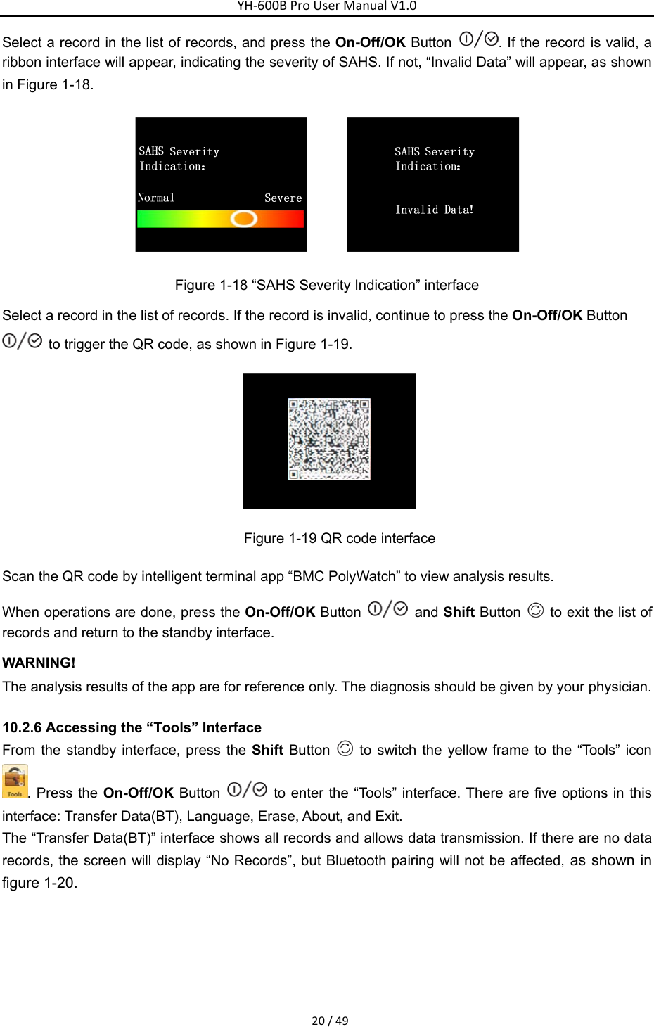 YH‐600BProUserManualV1.020/49Select a record in the list of records, and press the On-Off/OK Button  . If the record is valid, a ribbon interface will appear, indicating the severity of SAHS. If not, &ldquo;Invalid Data&rdquo; will appear, as shown in Figure 1-18.    Figure 1-18 &ldquo;SAHS Severity Indication&rdquo; interface Select a record in the list of records. If the record is invalid, continue to press the On-Off/OK Button   to trigger the QR code, as shown in Figure 1-19.      Figure 1-19 QR code interface   Scan the QR code by intelligent terminal app &ldquo;BMC PolyWatch&rdquo; to view analysis results.   When operations are done, press the On-Off/OK Button    and Shift Button    to exit the list of records and return to the standby interface.   WARNING! The analysis results of the app are for reference only. The diagnosis should be given by your physician. 10.2.6 Accessing the &ldquo;Tools&rdquo; Interface   From the standby interface, press the Shift Button   to switch the yellow frame to the &ldquo;Tools&rdquo; icon . Press the On-Off/OK Button    to enter the &ldquo;Tools&rdquo; interface. There are five options in this interface: Transfer Data(BT), Language, Erase, About, and Exit.   The &ldquo;Transfer Data(BT)&rdquo; interface shows all records and allows data transmission. If there are no data records, the screen will display &ldquo;No Records&rdquo;, but Bluetooth pairing will not be affected, as shown in figure 1-20.  
