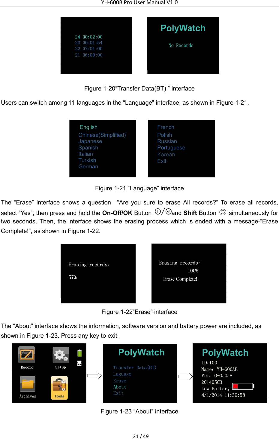 YH‐600BProUserManualV1.021/49 Figure 1-20&ldquo;Transfer Data(BT) &rdquo; interface   Users can switch among 11 languages in the &ldquo;Language&rdquo; interface, as shown in Figure 1-21.       English             Chinese(Simplified) Japanese Spanish Italian Turkish German                         French Polish Russian Portuguese Korean Exit   Figure 1-21 &ldquo;Language&rdquo; interface The &ldquo;Erase&rdquo; interface shows a question&ndash; &ldquo;Are you sure to erase All records?&rdquo; To erase all records, select &ldquo;Yes&rdquo;, then press and hold the On-Off/OK Button  and Shift Button    simultaneously for two seconds. Then, the interface shows the erasing process which is ended with a message-&ldquo;Erase Complete!&rdquo;, as shown in Figure 1-22.    Figure 1-22&ldquo;Erase&rdquo; interface The &ldquo;About&rdquo; interface shows the information, software version and battery power are included, as shown in Figure 1-23. Press any key to exit.   PolyWatch PolyWatch Figure 1-23 &ldquo;About&rdquo; interface   