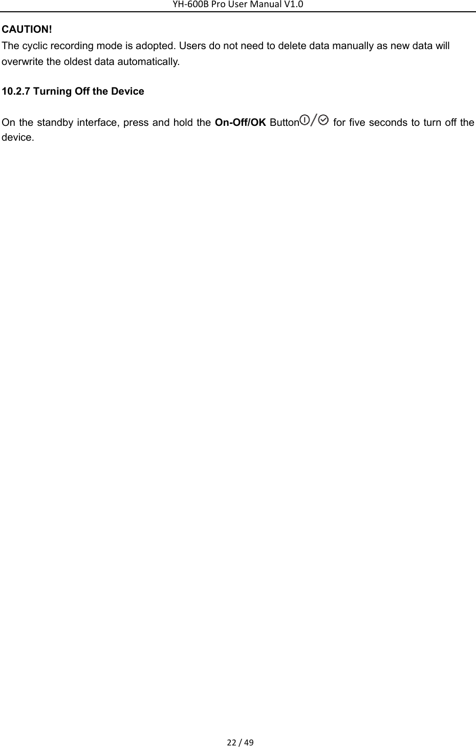 YH‐600BProUserManualV1.022/49CAUTION! The cyclic recording mode is adopted. Users do not need to delete data manually as new data will overwrite the oldest data automatically. 10.2.7 Turning Off the Device On the standby interface, press and hold the On-Off/OK Button   for five seconds to turn off the device.   