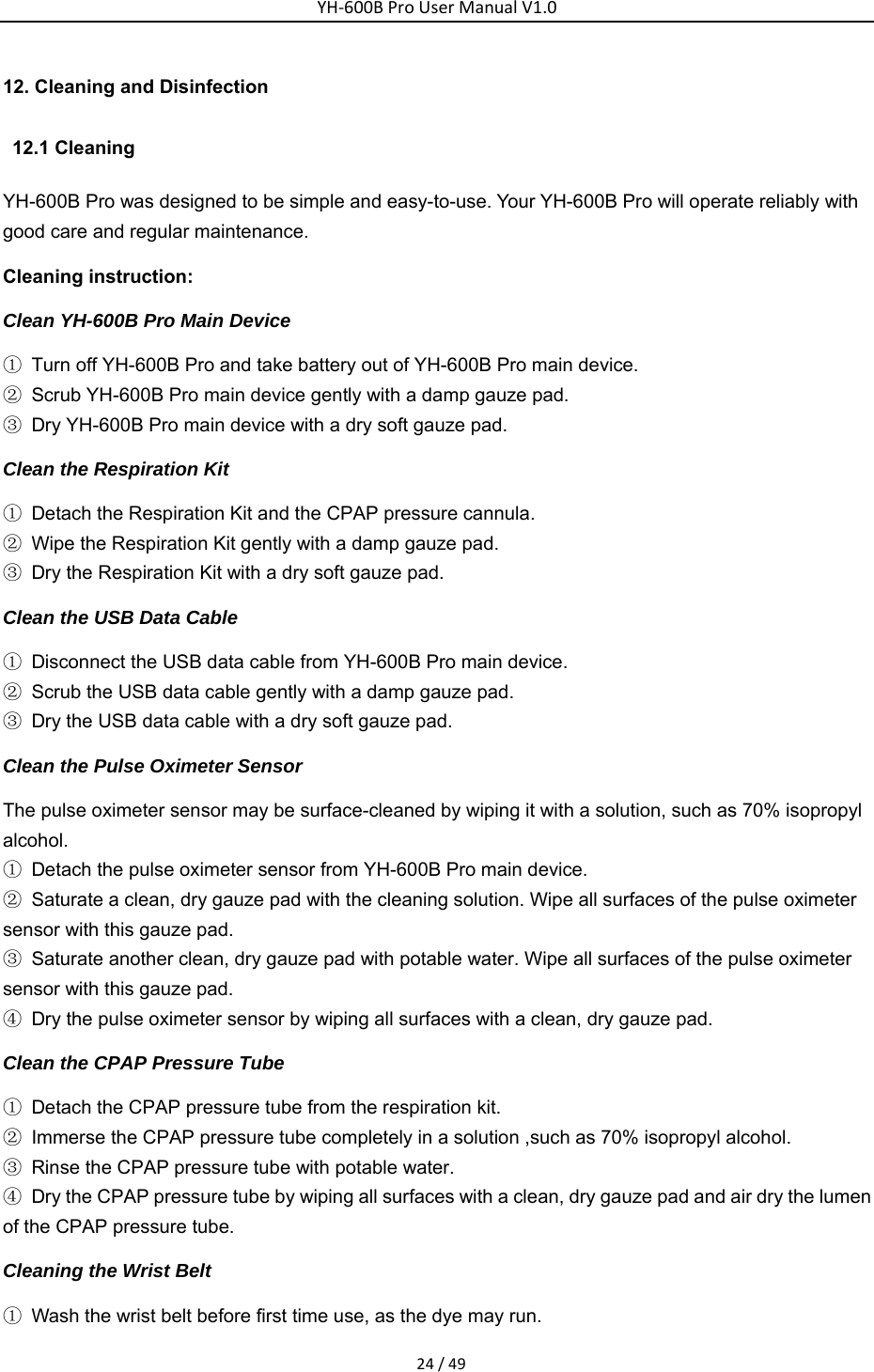YH‐600BProUserManualV1.024/4912. Cleaning and Disinfection  12.1 Cleaning  YH-600B Pro was designed to be simple and easy-to-use. Your YH-600B Pro will operate reliably with good care and regular maintenance. Cleaning instruction: Clean YH-600B Pro Main Device ①  Turn off YH-600B Pro and take battery out of YH-600B Pro main device.   ②  Scrub YH-600B Pro main device gently with a damp gauze pad. ③  Dry YH-600B Pro main device with a dry soft gauze pad. Clean the Respiration Kit ①  Detach the Respiration Kit and the CPAP pressure cannula. ②  Wipe the Respiration Kit gently with a damp gauze pad. ③  Dry the Respiration Kit with a dry soft gauze pad. Clean the USB Data Cable ①  Disconnect the USB data cable from YH-600B Pro main device. ②  Scrub the USB data cable gently with a damp gauze pad. ③  Dry the USB data cable with a dry soft gauze pad. Clean the Pulse Oximeter Sensor The pulse oximeter sensor may be surface-cleaned by wiping it with a solution, such as 70% isopropyl alcohol. ①  Detach the pulse oximeter sensor from YH-600B Pro main device. ②  Saturate a clean, dry gauze pad with the cleaning solution. Wipe all surfaces of the pulse oximeter sensor with this gauze pad. ③  Saturate another clean, dry gauze pad with potable water. Wipe all surfaces of the pulse oximeter sensor with this gauze pad.   ④  Dry the pulse oximeter sensor by wiping all surfaces with a clean, dry gauze pad. Clean the CPAP Pressure Tube ①  Detach the CPAP pressure tube from the respiration kit. ②  Immerse the CPAP pressure tube completely in a solution ,such as 70% isopropyl alcohol. ③  Rinse the CPAP pressure tube with potable water. ④  Dry the CPAP pressure tube by wiping all surfaces with a clean, dry gauze pad and air dry the lumen of the CPAP pressure tube. Cleaning the Wrist Belt   ①  Wash the wrist belt before first time use, as the dye may run. 