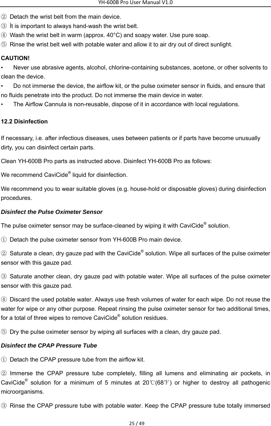 YH‐600BProUserManualV1.025/49②  Detach the wrist belt from the main device. ③ İt is important to always hand-wash the wrist belt. ④  Wash the wrist belt in warm (approx. 40&deg;C) and soapy water. Use pure soap.   ⑤  Rinse the wrist belt well with potable water and allow it to air dry out of direct sunlight. CAUTION!     &bull;  Never use abrasive agents, alcohol, chlorine-containing substances, acetone, or other solvents to clean the device. &bull;  Do not immerse the device, the airflow kit, or the pulse oximeter sensor in fluids, and ensure that no fluids penetrate into the product. Do not immerse the main device in water. &bull;  The Airflow Cannula is non-reusable, dispose of it in accordance with local regulations. 12.2 Disinfection If necessary, i.e. after infectious diseases, uses between patients or if parts have become unusually dirty, you can disinfect certain parts.   Clean YH-600B Pro parts as instructed above. Disinfect YH-600B Pro as follows: We recommend CaviCide&reg; liquid for disinfection. We recommend you to wear suitable gloves (e.g. house-hold or disposable gloves) during disinfection procedures.  Disinfect the Pulse Oximeter Sensor The pulse oximeter sensor may be surface-cleaned by wiping it with CaviCide&reg; solution. ①  Detach the pulse oximeter sensor from YH-600B Pro main device. ②  Saturate a clean, dry gauze pad with the CaviCide&reg; solution. Wipe all surfaces of the pulse oximeter sensor with this gauze pad. ③  Saturate another clean, dry gauze pad with potable water. Wipe all surfaces of the pulse oximeter sensor with this gauze pad.   ④  Discard the used potable water. Always use fresh volumes of water for each wipe. Do not reuse the water for wipe or any other purpose. Repeat rinsing the pulse oximeter sensor for two additional times, for a total of three wipes to remove CaviCide&reg; solution residues. ⑤  Dry the pulse oximeter sensor by wiping all surfaces with a clean, dry gauze pad. Disinfect the CPAP Pressure Tube ①  Detach the CPAP pressure tube from the airflow kit. ② Immerse the CPAP pressure tube completely, filling all lumens and eliminating air pockets, in CaviCide&reg; solution for a minimum of 5 minutes at 20℃(68℉) or higher to destroy all pathogenic microorganisms. ③  Rinse the CPAP pressure tube with potable water. Keep the CPAP pressure tube totally immersed 