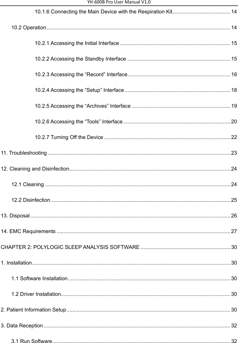 YH‐600BProUserManualV1.010.1.6 Connecting the Main Device with the Respiration Kit ........................................ 14 10.2 Operation ............................................................................................................................... 14 10.2.1 Accessing the Initial Interface ............................................................................ 15 10.2.2 Accessing the Standby Interface ....................................................................... 15 10.2.3 Accessing the &ldquo;Record&rdquo; Interface ....................................................................... 16 10.2.4 Accessing the &ldquo;Setup&rdquo; Interface ......................................................................... 18 10.2.5 Accessing the &ldquo;Archives&rdquo; Interface .................................................................... 19 10.2.6 Accessing the &ldquo;Tools&rdquo; Interface .......................................................................... 20 10.2.7 Turning Off the Device ....................................................................................... 22 11. Troubleshooting .............................................................................................................................. 23 12. Cleaning and Disinfection ............................................................................................................... 24 12.1 Cleaning ................................................................................................................................ 24 12.2 Disinfection ............................................................................................................................ 25 13. Disposal .......................................................................................................................................... 26 14. EMC Requirements ........................................................................................................................ 27 CHAPTER 2: POLYLOGIC SLEEP ANALYSIS SOFTWARE .............................................................. 30 1. Installation ......................................................................................................................................... 30 1.1 Software Installation ................................................................................................................ 30 1.2 Driver Installation..................................................................................................................... 30 2. Patient Information Setup ................................................................................................................. 30 3. Data Reception ................................................................................................................................. 32 3.1 Run Software ........................................................................................................................... 32 