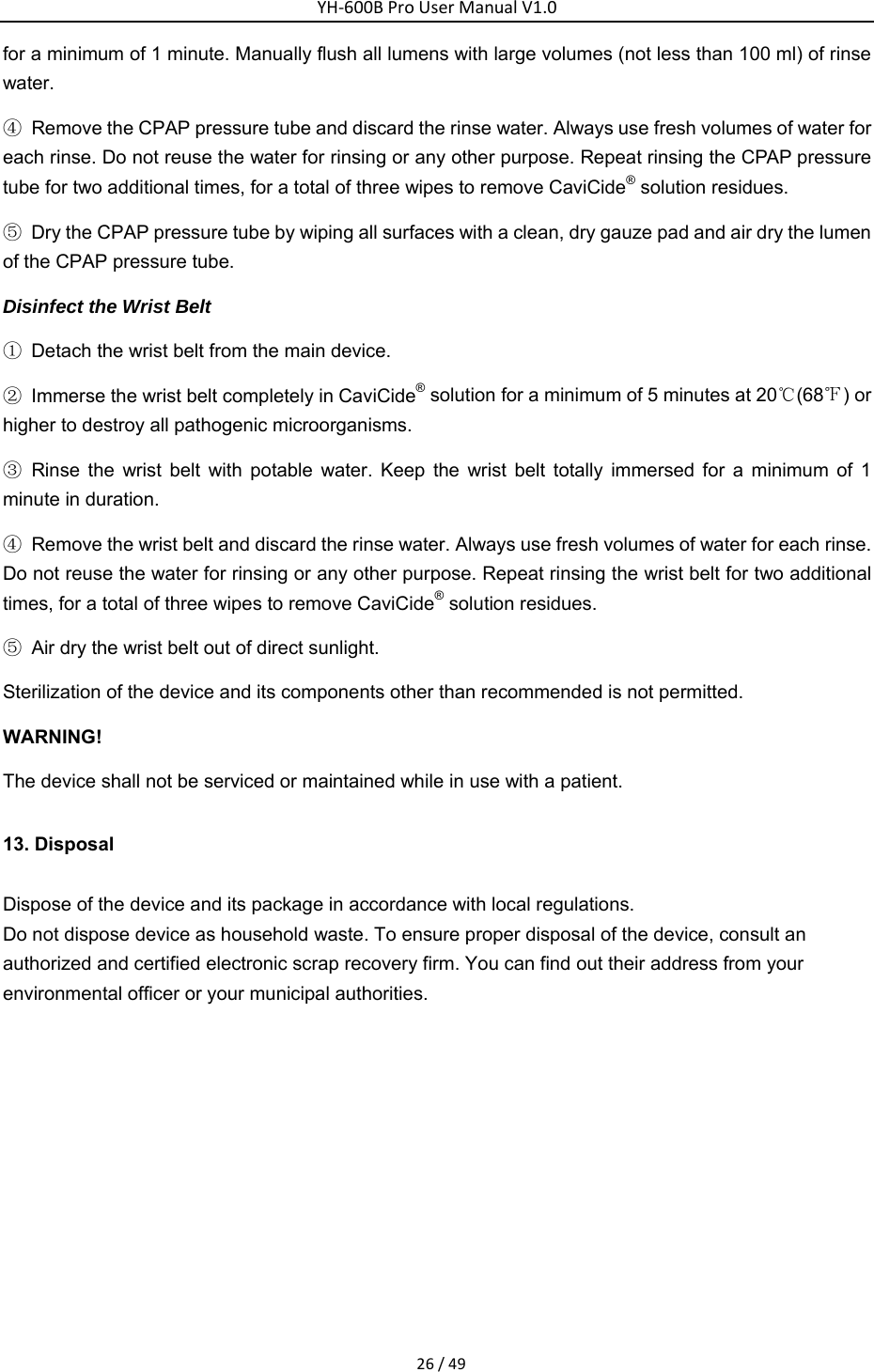YH‐600BProUserManualV1.026/49for a minimum of 1 minute. Manually flush all lumens with large volumes (not less than 100 ml) of rinse water. ④  Remove the CPAP pressure tube and discard the rinse water. Always use fresh volumes of water for each rinse. Do not reuse the water for rinsing or any other purpose. Repeat rinsing the CPAP pressure tube for two additional times, for a total of three wipes to remove CaviCide&reg; solution residues. ⑤  Dry the CPAP pressure tube by wiping all surfaces with a clean, dry gauze pad and air dry the lumen of the CPAP pressure tube. Disinfect the Wrist Belt ①  Detach the wrist belt from the main device. ②  Immerse the wrist belt completely in CaviCide&reg; solution for a minimum of 5 minutes at 20℃(68℉) or higher to destroy all pathogenic microorganisms. ③ Rinse the wrist belt with potable water. Keep the wrist belt totally immersed for a minimum of 1 minute in duration. ④  Remove the wrist belt and discard the rinse water. Always use fresh volumes of water for each rinse. Do not reuse the water for rinsing or any other purpose. Repeat rinsing the wrist belt for two additional times, for a total of three wipes to remove CaviCide&reg; solution residues. ⑤  Air dry the wrist belt out of direct sunlight. Sterilization of the device and its components other than recommended is not permitted. WARNING!    The device shall not be serviced or maintained while in use with a patient. 13. Disposal Dispose of the device and its package in accordance with local regulations. Do not dispose device as household waste. To ensure proper disposal of the device, consult an authorized and certified electronic scrap recovery firm. You can find out their address from your environmental officer or your municipal authorities.    