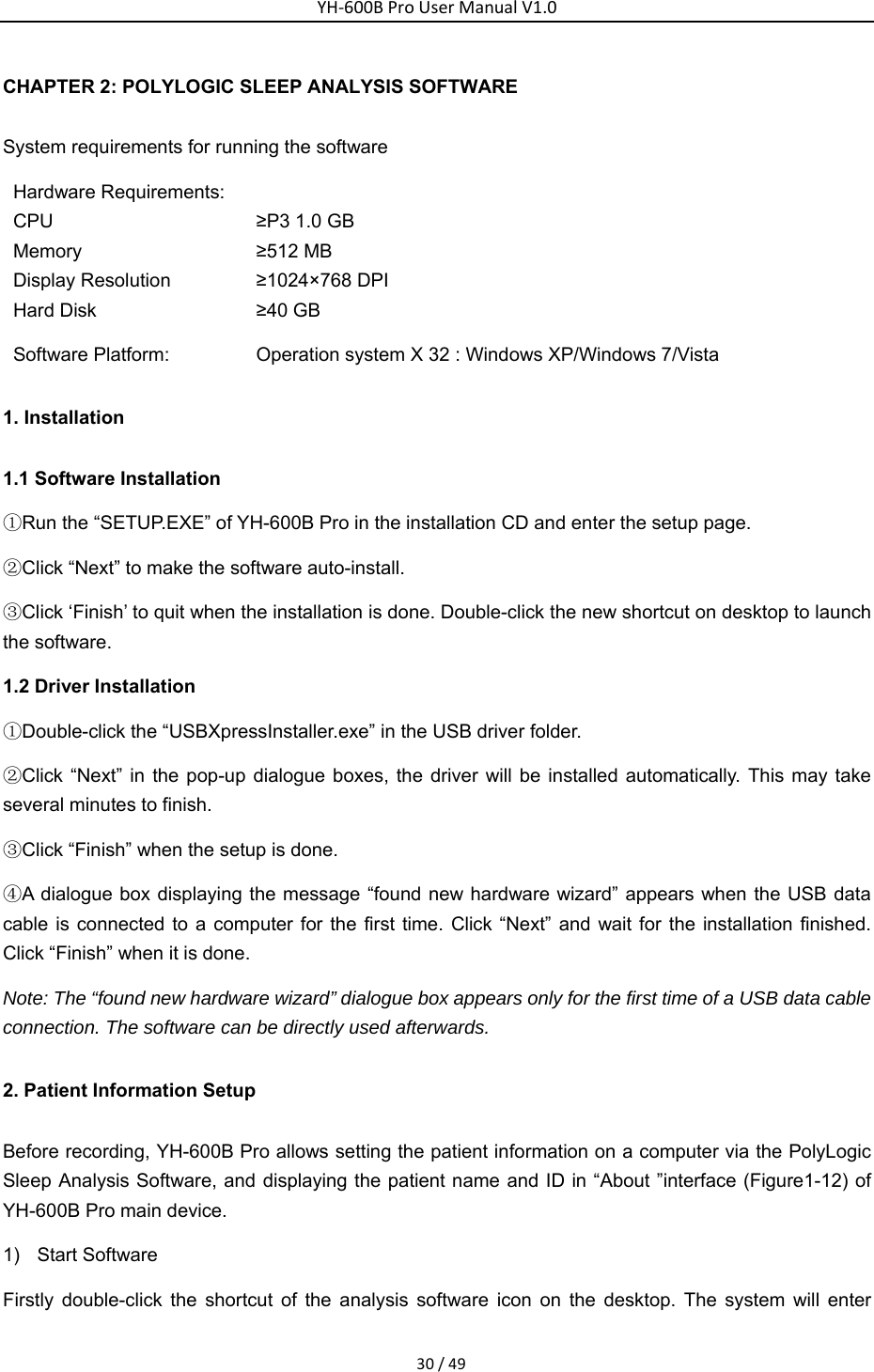YH‐600BProUserManualV1.030/49CHAPTER 2: POLYLOGIC SLEEP ANALYSIS SOFTWARE System requirements for running the software Hardware Requirements: CPU  &ge;P3 1.0 GB Memory  &ge;512 MB Display Resolution  &ge;1024&times;768 DPI Hard Disk  &ge;40 GB Software Platform:  Operation system Х 32 : Windows XP/Windows 7/Vista 1. Installation 1.1 Software Installation ①Run the &ldquo;SETUP.EXE&rdquo; of YH-600B Pro in the installation CD and enter the setup page. ②Click &ldquo;Next&rdquo; to make the software auto-install. ③Click &lsquo;Finish&rsquo; to quit when the installation is done. Double-click the new shortcut on desktop to launch the software. 1.2 Driver Installation ①Double-click the &ldquo;USBXpressInstaller.exe&rdquo; in the USB driver folder. ②Click &ldquo;Next&rdquo; in the pop-up dialogue boxes, the driver will be installed automatically. This may take several minutes to finish. ③Click &ldquo;Finish&rdquo; when the setup is done. ④A dialogue box displaying the message &ldquo;found new hardware wizard&rdquo; appears when the USB data cable is connected to a computer for the first time. Click &ldquo;Next&rdquo; and wait for the installation finished. Click &ldquo;Finish&rdquo; when it is done. Note: The &ldquo;found new hardware wizard&rdquo; dialogue box appears only for the first time of a USB data cable connection. The software can be directly used afterwards.   2. Patient Information Setup Before recording, YH-600B Pro allows setting the patient information on a computer via the PolyLogic Sleep Analysis Software, and displaying the patient name and ID in &ldquo;About &rdquo;interface (Figure1-12) of YH-600B Pro main device.   1) Start Software  Firstly double-click the shortcut of the analysis software icon on the desktop. The system will enter 