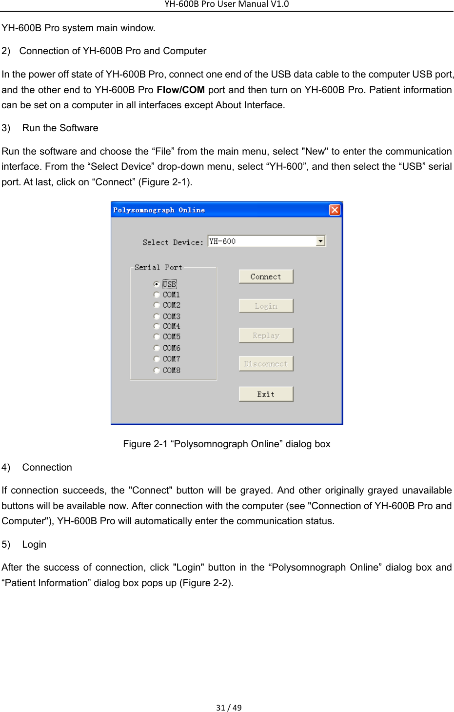 YH‐600BProUserManualV1.031/49YH-600B Pro system main window. 2)  Connection of YH-600B Pro and Computer In the power off state of YH-600B Pro, connect one end of the USB data cable to the computer USB port, and the other end to YH-600B Pro Flow/COM port and then turn on YH-600B Pro. Patient information can be set on a computer in all interfaces except About Interface.   3)  Run the Software Run the software and choose the &ldquo;File&rdquo; from the main menu, select "New" to enter the communication interface. From the &ldquo;Select Device&rdquo; drop-down menu, select &ldquo;YH-600&rdquo;, and then select the &ldquo;USB&rdquo; serial port. At last, click on &ldquo;Connect&rdquo; (Figure 2-1).    Figure 2-1 &ldquo;Polysomnograph Online&rdquo; dialog box 4) Connection If connection succeeds, the "Connect" button will be grayed. And other originally grayed unavailable buttons will be available now. After connection with the computer (see "Connection of YH-600B Pro and Computer"), YH-600B Pro will automatically enter the communication status. 5) Login After the success of connection, click "Login" button in the &ldquo;Polysomnograph Online&rdquo; dialog box and &ldquo;Patient Information&rdquo; dialog box pops up (Figure 2-2).  