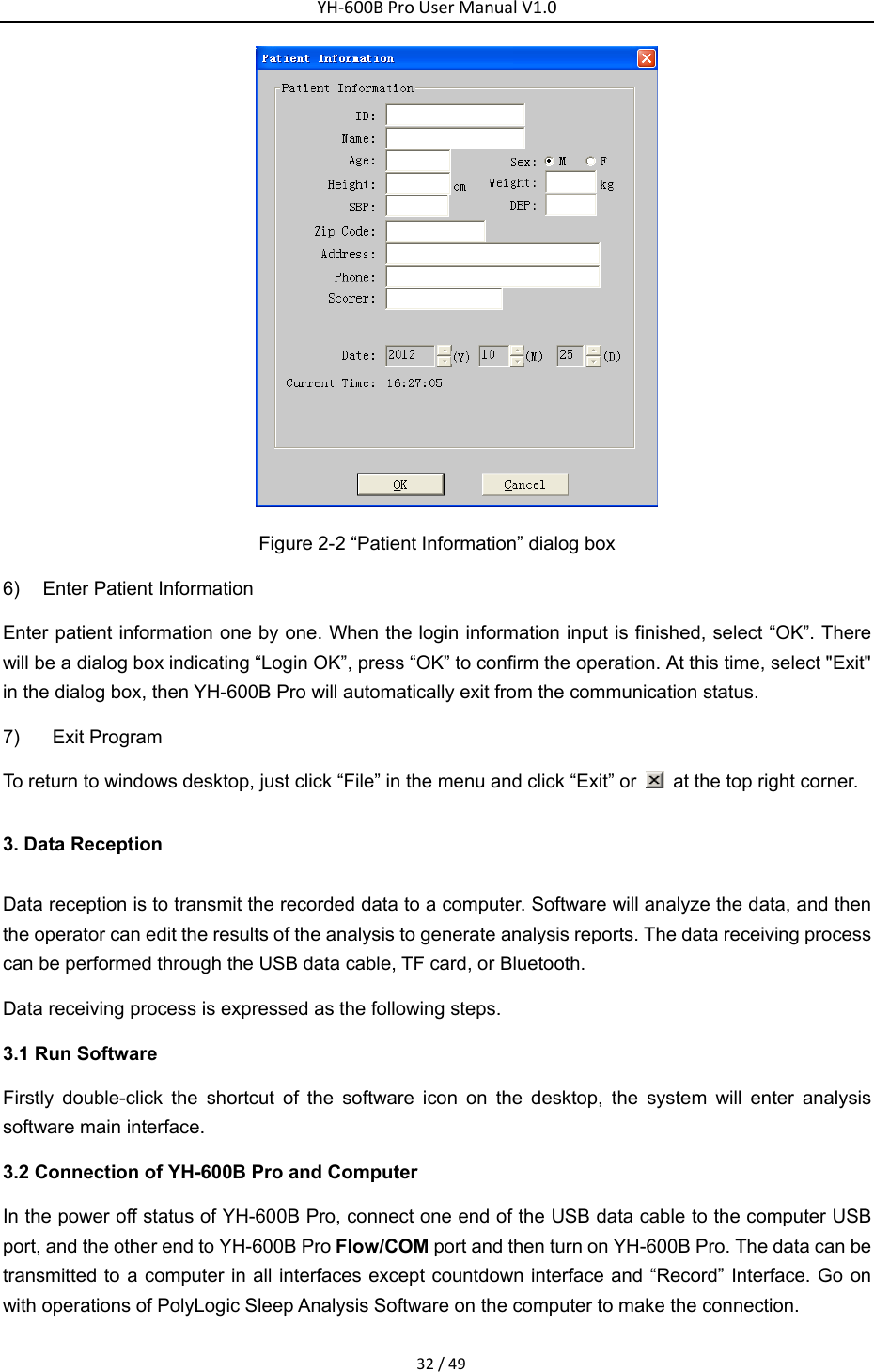 YH‐600BProUserManualV1.032/49 Figure 2-2 &ldquo;Patient Information&rdquo; dialog box 6)  Enter Patient Information Enter patient information one by one. When the login information input is finished, select &ldquo;OK&rdquo;. There will be a dialog box indicating &ldquo;Login OK&rdquo;, press &ldquo;OK&rdquo; to confirm the operation. At this time, select "Exit" in the dialog box, then YH-600B Pro will automatically exit from the communication status.   7)  Exit Program To return to windows desktop, just click &ldquo;File&rdquo; in the menu and click &ldquo;Exit&rdquo; or    at the top right corner. 3. Data Reception Data reception is to transmit the recorded data to a computer. Software will analyze the data, and then the operator can edit the results of the analysis to generate analysis reports. The data receiving process can be performed through the USB data cable, TF card, or Bluetooth.   Data receiving process is expressed as the following steps. 3.1 Run Software Firstly double-click the shortcut of the software icon on the desktop, the system will enter analysis software main interface. 3.2 Connection of YH-600B Pro and Computer In the power off status of YH-600B Pro, connect one end of the USB data cable to the computer USB port, and the other end to YH-600B Pro Flow/COM port and then turn on YH-600B Pro. The data can be transmitted to a computer in all interfaces except countdown interface and &ldquo;Record&rdquo; Interface. Go on with operations of PolyLogic Sleep Analysis Software on the computer to make the connection. 