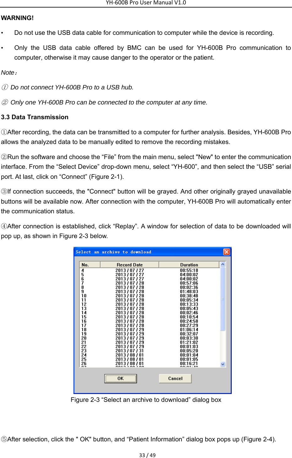 YH‐600BProUserManualV1.033/49WARNING!       &bull;  Do not use the USB data cable for communication to computer while the device is recording. &bull;  Only the USB data cable offered by BMC can be used for YH-600B Pro communication to computer, otherwise it may cause danger to the operator or the patient.   Note： ①  Do not connect YH-600B Pro to a USB hub. ②  Only one YH-600B Pro can be connected to the computer at any time. 3.3 Data Transmission ①After recording, the data can be transmitted to a computer for further analysis. Besides, YH-600B Pro allows the analyzed data to be manually edited to remove the recording mistakes. ②Run the software and choose the &ldquo;File&rdquo; from the main menu, select "New" to enter the communication interface. From the &ldquo;Select Device&rdquo; drop-down menu, select &ldquo;YH-600&rdquo;, and then select the &ldquo;USB&rdquo; serial port. At last, click on &ldquo;Connect&rdquo; (Figure 2-1). ③If connection succeeds, the "Connect" button will be grayed. And other originally grayed unavailable buttons will be available now. After connection with the computer, YH-600B Pro will automatically enter the communication status. ④After connection is established, click &ldquo;Replay&rdquo;. A window for selection of data to be downloaded will pop up, as shown in Figure 2-3 below.    Figure 2-3 &ldquo;Select an archive to download&rdquo; dialog box     ⑤After selection, click the " OK" button, and &ldquo;Patient Information&rdquo; dialog box pops up (Figure 2-4). 