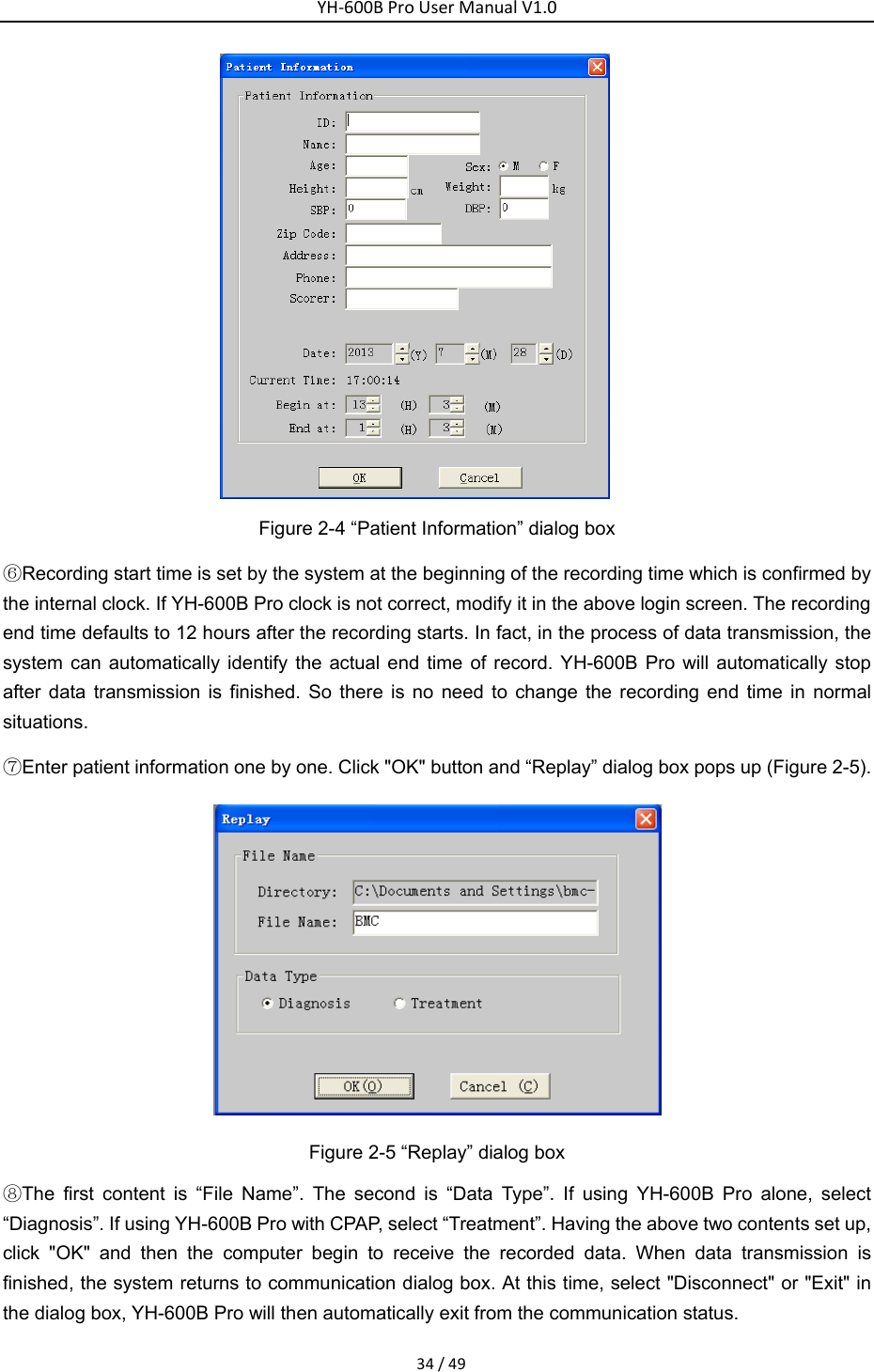 YH‐600BProUserManualV1.034/49 Figure 2-4 &ldquo;Patient Information&rdquo; dialog box ⑥Recording start time is set by the system at the beginning of the recording time which is confirmed by the internal clock. If YH-600B Pro clock is not correct, modify it in the above login screen. The recording end time defaults to 12 hours after the recording starts. In fact, in the process of data transmission, the system can automatically identify the actual end time of record. YH-600B Pro will automatically stop after data transmission is finished. So there is no need to change the recording end time in normal situations. ⑦Enter patient information one by one. Click "OK" button and &ldquo;Replay&rdquo; dialog box pops up (Figure 2-5).  Figure 2-5 &ldquo;Replay&rdquo; dialog box ⑧The first content is &ldquo;File Name&rdquo;. The second is &ldquo;Data Type&rdquo;. If using YH-600B Pro alone, select &ldquo;Diagnosis&rdquo;. If using YH-600B Pro with CPAP, select &ldquo;Treatment&rdquo;. Having the above two contents set up, click "OK" and then the computer begin to receive the recorded data. When data transmission is finished, the system returns to communication dialog box. At this time, select "Disconnect" or "Exit" in the dialog box, YH-600B Pro will then automatically exit from the communication status. 