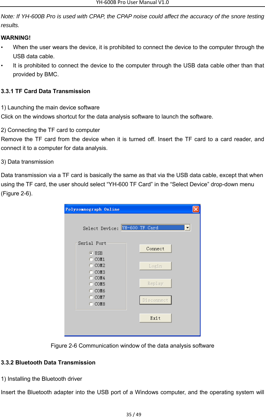 YH‐600BProUserManualV1.035/49Note: If YH-600B Pro is used with CPAP, the CPAP noise could affect the accuracy of the snore testing results. WARNING! &bull;  When the user wears the device, it is prohibited to connect the device to the computer through the USB data cable.   &bull;  It is prohibited to connect the device to the computer through the USB data cable other than that provided by BMC. 3.3.1 TF Card Data Transmission   1) Launching the main device software   Click on the windows shortcut for the data analysis software to launch the software.   2) Connecting the TF card to computer Remove the TF card from the device when it is turned off. Insert the TF card to a card reader, and connect it to a computer for data analysis.   3) Data transmission   Data transmission via a TF card is basically the same as that via the USB data cable, except that when using the TF card, the user should select &ldquo;YH-600 TF Card&rdquo; in the &ldquo;Select Device&rdquo; drop-down menu (Figure 2-6).    Figure 2-6 Communication window of the data analysis software   3.3.2 Bluetooth Data Transmission   1) Installing the Bluetooth driver   Insert the Bluetooth adapter into the USB port of a Windows computer, and the operating system will 