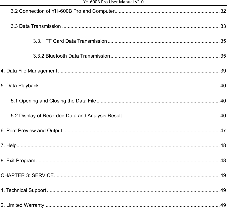 YH‐600BProUserManualV1.03.2 Connection of YH-600B Pro and Computer ............................................................................ 32 3.3 Data Transmission .................................................................................................................. 33 3.3.1 TF Card Data Transmission ................................................................................. 35 3.3.2 Bluetooth Data Transmission ............................................................................... 35 4. Data File Management ..................................................................................................................... 39 5. Data Playback .................................................................................................................................. 40 5.1 Opening and Closing the Data File ......................................................................................... 40 5.2 Display of Recorded Data and Analysis Result ...................................................................... 40 6. Print Preview and Output ................................................................................................................. 47 7. Help................................................................................................................................................... 48 8. Exit Program ..................................................................................................................................... 48 CHAPTER 3: SERVICE ........................................................................................................................ 49 1. Technical Support ............................................................................................................................. 49 2. Limited Warranty ............................................................................................................................... 49 