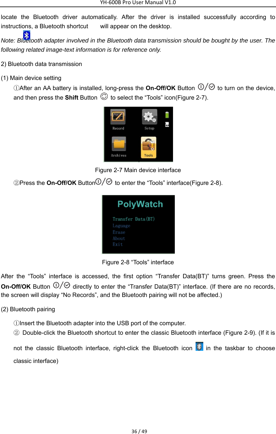YH‐600BProUserManualV1.036/49locate the Bluetooth driver automatically. After the driver is installed successfully according to instructions, a Bluetooth shortcut        will appear on the desktop.   Note: Bluetooth adapter involved in the Bluetooth data transmission should be bought by the user. The following related image-text information is for reference only. 2) Bluetooth data transmission   (1) Main device setting   ①After an AA battery is installed, long-press the On-Off/OK Button    to turn on the device, and then press the Shift Button    to select the &ldquo;Tools&rdquo; icon(Figure 2-7).      Figure 2-7 Main device interface   ②Press the On-Off/OK Button   to enter the &ldquo;Tools&rdquo; interface(Figure 2-8).    Figure 2-8 &ldquo;Tools&rdquo; interface After the &ldquo;Tools&rdquo; interface is accessed, the first option &ldquo;Transfer Data(BT)&rdquo; turns green. Press the On-Off/OK Button    directly to enter the &ldquo;Transfer Data(BT)&rdquo; interface. (If there are no records, the screen will display &ldquo;No Records&rdquo;, and the Bluetooth pairing will not be affected.)       (2) Bluetooth pairing   ①Insert the Bluetooth adapter into the USB port of the computer.   ②  Double-click the Bluetooth shortcut to enter the classic Bluetooth interface (Figure 2-9). (If it is not the classic Bluetooth interface, right-click the Bluetooth icon   in the taskbar to choose classic interface) 