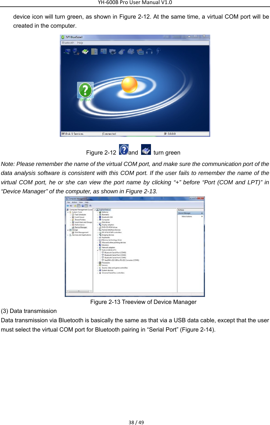 YH‐600BProUserManualV1.038/49device icon will turn green, as shown in Figure 2-12. At the same time, a virtual COM port will be created in the computer.    Figure 2-12  and    turn green Note: Please remember the name of the virtual COM port, and make sure the communication port of the data analysis software is consistent with this COM port. If the user fails to remember the name of the virtual COM port, he or she can view the port name by clicking &ldquo;+&rdquo; before &ldquo;Port (COM and LPT)&rdquo; in &ldquo;Device Manager&rdquo; of the computer, as shown in Figure 2-13.    Figure 2-13 Treeview of Device Manager   (3) Data transmission   Data transmission via Bluetooth is basically the same as that via a USB data cable, except that the user must select the virtual COM port for Bluetooth pairing in &ldquo;Serial Port&rdquo; (Figure 2-14).   