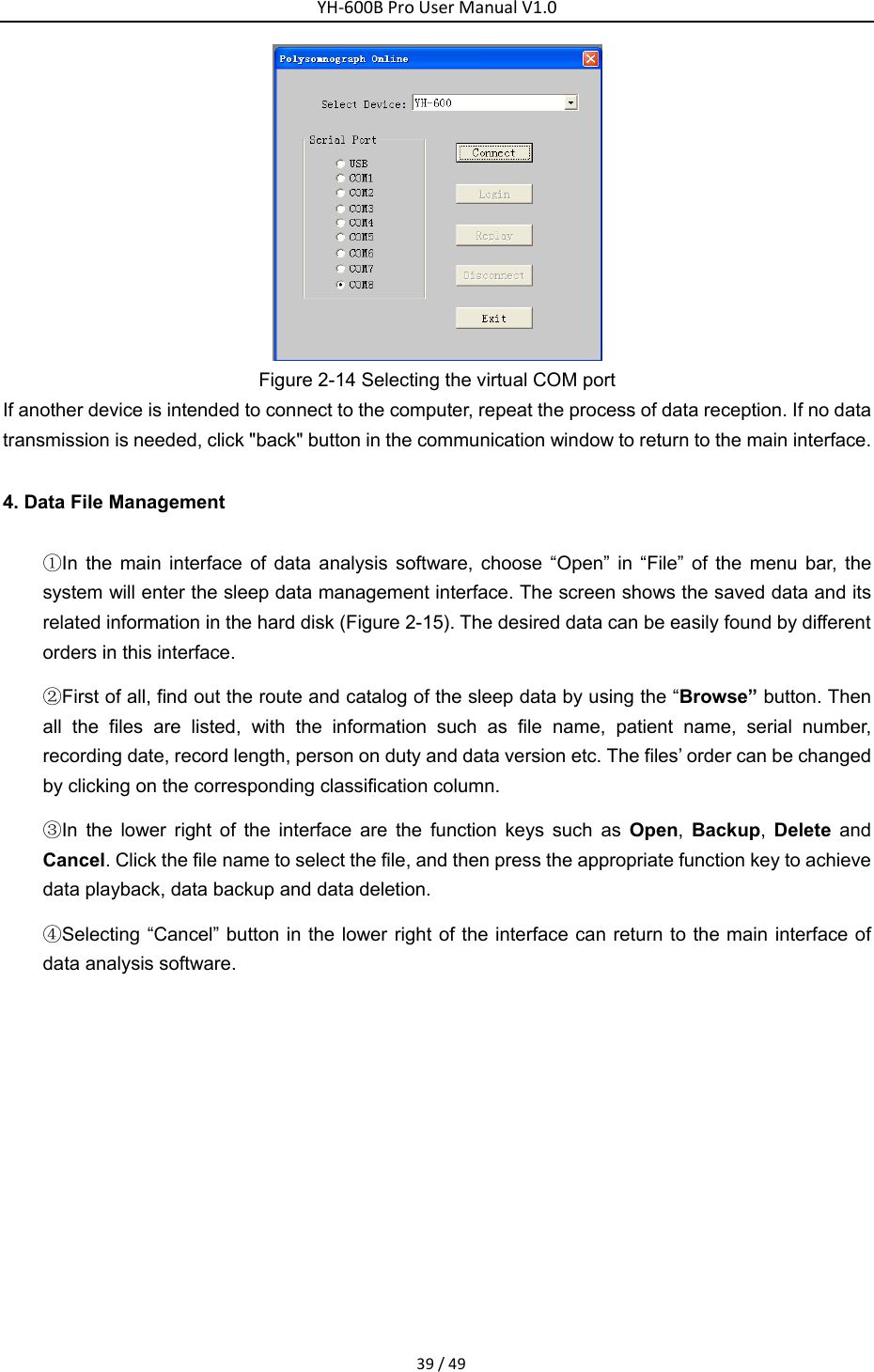 YH‐600BProUserManualV1.039/49 Figure 2-14 Selecting the virtual COM port If another device is intended to connect to the computer, repeat the process of data reception. If no data transmission is needed, click "back" button in the communication window to return to the main interface.   4. Data File Management ①In the main interface of data analysis software, choose &ldquo;Open&rdquo; in &ldquo;File&rdquo; of the menu bar, the system will enter the sleep data management interface. The screen shows the saved data and its related information in the hard disk (Figure 2-15). The desired data can be easily found by different orders in this interface. ②First of all, find out the route and catalog of the sleep data by using the &ldquo;Browse&rdquo; button. Then all the files are listed, with the information such as file name, patient name, serial number, recording date, record length, person on duty and data version etc. The files&rsquo; order can be changed by clicking on the corresponding classification column.     ③In the lower right of the interface are the function keys such as Open,  Backup,  Delete and Cancel. Click the file name to select the file, and then press the appropriate function key to achieve data playback, data backup and data deletion. ④Selecting &ldquo;Cancel&rdquo; button in the lower right of the interface can return to the main interface of data analysis software. 