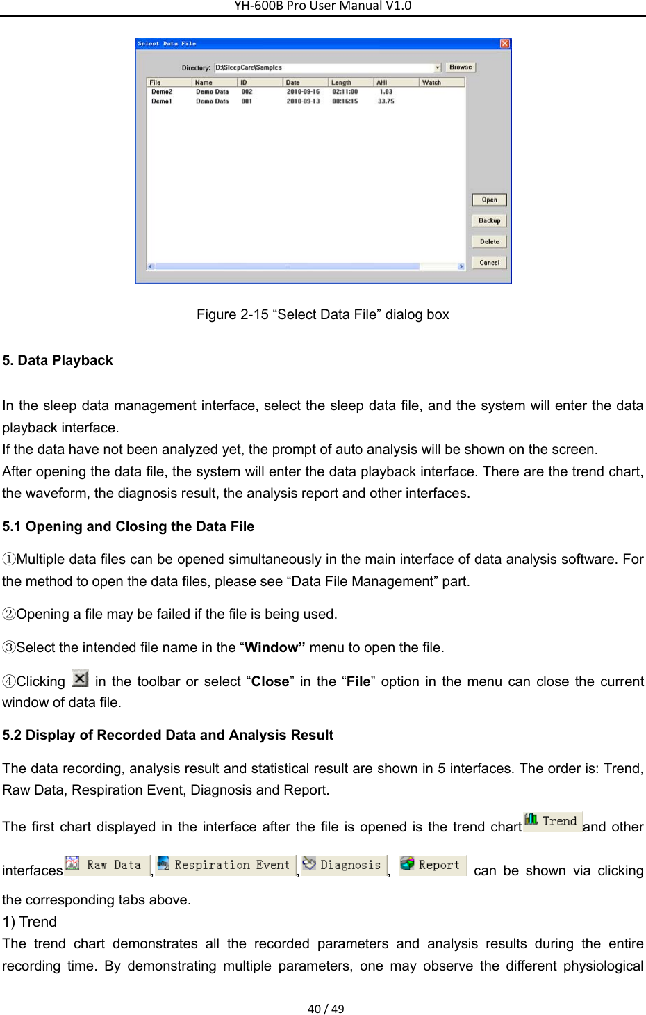 YH‐600BProUserManualV1.040/49 Figure 2-15 &ldquo;Select Data File&rdquo; dialog box 5. Data Playback In the sleep data management interface, select the sleep data file, and the system will enter the data playback interface. If the data have not been analyzed yet, the prompt of auto analysis will be shown on the screen.   After opening the data file, the system will enter the data playback interface. There are the trend chart, the waveform, the diagnosis result, the analysis report and other interfaces. 5.1 Opening and Closing the Data File ①Multiple data files can be opened simultaneously in the main interface of data analysis software. For the method to open the data files, please see &ldquo;Data File Management&rdquo; part. ②Opening a file may be failed if the file is being used. ③Select the intended file name in the &ldquo;Window&rdquo; menu to open the file. ④Clicking   in the toolbar or select &ldquo;Close&rdquo; in the &ldquo;File&rdquo; option in the menu can close the current window of data file. 5.2 Display of Recorded Data and Analysis Result The data recording, analysis result and statistical result are shown in 5 interfaces. The order is: Trend, Raw Data, Respiration Event, Diagnosis and Report.   The first chart displayed in the interface after the file is opened is the trend chart and other interfaces , , ,   can be shown via clicking the corresponding tabs above. 1) Trend   The trend chart demonstrates all the recorded parameters and analysis results during the entire recording time. By demonstrating multiple parameters, one may observe the different physiological 